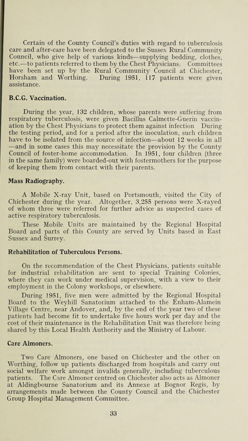 Certain of the County Council’s duties with regard to tuberculosis care and after-care have been delegated to the Sussex Rural Community Council, who give help of various kinds—supplying bedding, clothes, etc.—to patients referred to them by the Chest Physicians. Committees have been set up by the Rural Community Council at Chichester, Horsham and Worthing. During 1951, 117 patients were given assistance. B.C.G. Vaccination. During the year, 132 children, whose parents were suffering from respiratory tuberculosis, were given Bacillus Calmette-Guerin vaccin¬ ation by the Chest Physicians to protect them against infection During the testing period, and for a period after the inoculation, such children have to be isolated from the source of infection—about 12 weeks in all —and in some cases this may necessitate the provision by the County Council of foster-home accommodation. In 1951, four children (three in the same family) were boarded-out with fostermothers for the purpose of keeping them from contact with their parents. Mass Radiography. A Mobile X-ray Unit, based on Portsmouth, visited the City of Chichester during the year. Altogether, 3,255 persons were X-rayed of whom three were referred for further advice as suspected cases of active respiratory tuberculosis. These Mobile Units are maintained by the Regional Hospital Board and parts of this County are served by Units based in East Sussex and Surrey. Rehabilitation of Tuberculous Persons. On the recommendation of the Chest Physicians, patients suitable for industrial rehabilitation are sent to special Training Colonies, where they can work under medical supervision, with a view to their employment in the Colony workshops, or elsewhere. During 1951, five men were admitted by the Regional Hospital Board to the Weyhill Sanatorium attached to the Enham-Alamein Village Centre, near Andover, and, by the end of the year two of these patients had become fit to undertake five hours work per day and the cost of their maintenance in the Rehabilitation Unit was therefore being shared by this Local Health Authority and the Ministry of Labour. Care Almoners. Two Care Almoners, one based on Chichester and the other on Worthing, follow up patients discharged from hospitals and carry out social welfare work amongst invalids generally, including tuberculous patients. The Care Almoner centred on Chichester also acts as Almoner at Aldingbourne Sanatorium and its Annexe at Bognor Regis, by arrangements made between the County Council and the Chichester Group Hospital Management Committee.