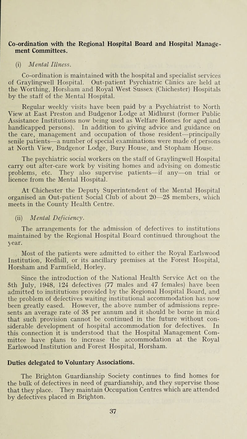 Co-ordination with the Regional Hospital Board and Hospital Manage¬ ment Committees. (i) Mental Illness. Co-ordination is maintained with the hospital and specialist services of Graylingwell Hospital. Out-patient Psychiatric Clinics are held at the Worthing, Horsham and Royal West Sussex (Chichester) Hospitals by the staff of the Mental Hospital. Regular weekly visits have been paid by a Psychiatrist to North View at East Preston and Budgenor Lodge at Midhurst (former Public Assistance Institutions now being used as Welfare Homes for aged and handicapped persons). In addition to giving advice and guidance on the care, management and occupation of those resident—principally senile patients—a number of special examinations were made of persons at North View, Budgenor Lodge, Bury House, and Stopham House. The psychiatric social workers on the staff of Graylingwell Hospital carry out after-care work by visiting homes and advising on domestic problems, etc. They also supervise patients—if any—on trial or licence from the Mental Hospital. At Chichester the Deputy Superintendent of the Mental Hospital organised an Out-patient Social Club of about 20—25 members, which meets in the County Health Centre. (ii) Mental Deficiency. The arrangements for the admission of defectives to institutions maintained by the Regional Hospital Board continued throughout the year. Most of the patients were admitted to either the Royal Earlswood Institution, Redhill, or its ancillary premises at the Forest Hospital, Horsham and Farmfield, Horley. Since the introduction of the National Health Service Act on the 5th July, 1948, 124 defectives (77 males and 47 females) have been admitted to institutions provided by the Regional Hospital Board, and the problem of defectives waiting institutional accommodation has now been greatly eased. However, the above number of admissions repre¬ sents an average rate of 35 per annum and it should be borne in mird that such provision cannot be continued in the future without con¬ siderable development of hospital accommodation for defectives. In this connection it is understood that the Hospital Management Com¬ mittee have plans to increase the accommodation at the Royal Earlswood Institution and Forest Hospital, Horsham. Duties delegated to Voluntary Associations. The Brighton Guardianship Society continues to find homes for the bulk of defectives in need of guardianship, and they supervise those that they place. They maintain Occupation Centres which are attended by defectives placed in Brighton.