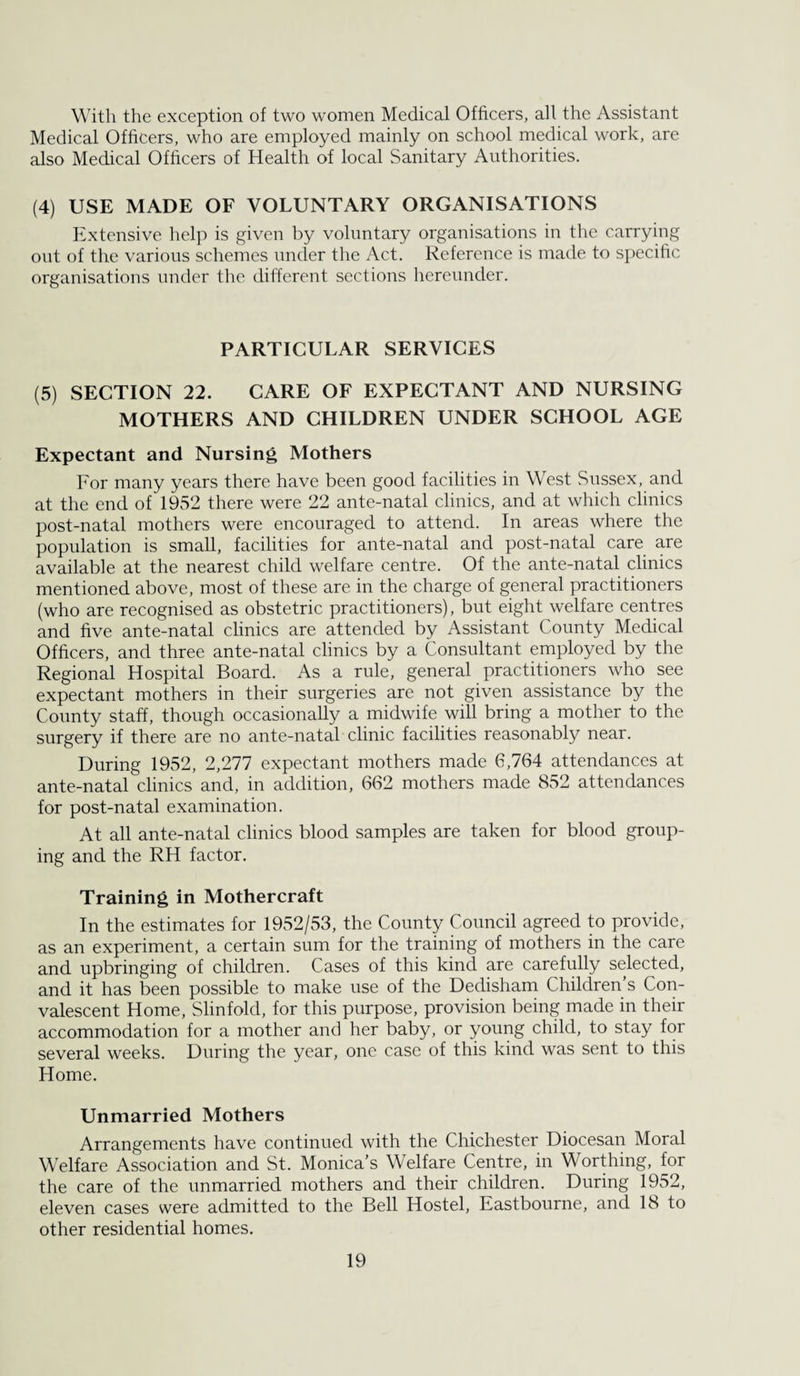 With the exception of two women Medical Officers, all the Assistant Medical Officers, who are employed mainly on school medical work, are also Medical Officers of Health of local Sanitary Authorities. (4) USE MADE OF VOLUNTARY ORGANISATIONS Extensive help is given by voluntary organisations in the carrying out of the various schemes under the Act. Reference is made to specific organisations under tlie different sections hereunder. PARTICULAR SERVICES (5) SECTION 22. CARE OF EXPECTANT AND NURSING MOTHERS AND CHILDREN UNDER SCHOOL AGE Expectant and Nursing Mothers For many years there have been good facilities in West Sussex, and at the end of 1952 there were 22 ante-natal clinics, and at which clinics post-natal mothers were encouraged to attend. In areas where the population is small, facilities for ante-natal and post-natal care are available at the nearest child welfare centre. Of the ante-natal clinics mentioned above, most of these are in the charge of general practitioners (who are recognised as obstetric practitioners), but eight welfare centres and five ante-natal clinics are attended by Assistant County Medical Officers, and three ante-natal clinics by a Consultant employed by the Regional Hospital Board. As a rule, general practitioners who see expectant mothers in their surgeries are not given assistance by the County staff, though occasionally a midwife will bring a mother to the surgery if there are no ante-natal clinic facilities reasonably near. During 1952, 2,277 expectant mothers made 6,764 attendances at ante-natal clinics and, in addition, 662 mothers made 852 attendances for post-natal examination. At all ante-natal clinics blood samples are taken for blood group¬ ing and the RH factor. Training in Mothercraft In the estimates for 1952/53, the County Conncil agreed to provide, as an experiment, a certain sum for the training of mothers in the care and upbringing of children. Cases of this kind are carefully selected, and it has been possible to make use of the Dedisham Children s Con¬ valescent Home, Slinfold, for this purpose, provision being made in their accommodation for a mother and her baby, or young child, to stay for several weeks. During the year, one case of this kind was sent to this Home. Unmarried Mothers Arrangements have continued with the Chichester Diocesan Moral Welfare Association and St. Monica’s Welfare Centre, in Worthing, for the care of the unmarried mothers and their children. During 1952, eleven cases were admitted to the Bell Hostel, Eastbourne, and 18 to other residential homes.