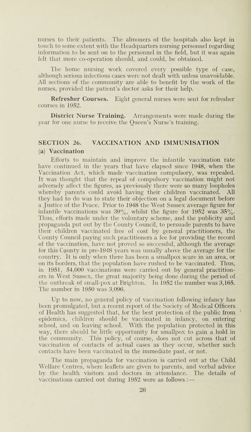nurses to their patients. The almoners ot the hospitals also kept in touch to some extent with the Headquarters nursing personnel regarding information to be sent on to the personnel in the field, but it was again felt that more co-operation should, and could, be obtained. The home nursing work covered every possible type of case, although serious infectious cases were uot dealt with unless unavoidable. All sections of the community are able to benefit by the work of the nurses, provided the patient’s doctor asks for their help. Refresher Courses. Eight general nurses were sent for refresher courses in 1952. District Nurse Training. Arrangements were made during the year for one nurse to receive the Queen’s Nurse’s training. SECTION 26. VACCINATION AND IMMUNISATION (a) Vaccination Efforts to maintain and improve the infantile vaccination rate have continued in the years that have elapsed since 1948, when the Vaccination Act, which made vaccination compulsory, was repealed. It was thought that the repeal of compulsory vaccination might not adversely affect the figures, as previously there were so many loopholes whereby parents could avoid having their children vaccinated. All they had to do was to state their objection on a legal document before a Justice of the Peace. Prior to 1948 the West Sussex average figure for infantile vaccinations was 39%, whilst the figure for 1952 was 35%. Thus, efforts made under the voluntary scheme, and the publicity and propaganda put out by the County Council, to persuade parents to have their children vaccinated free of cost by general practitioners, the County Council paying such practitioners a fee for })roviding the record of the vaccination, have not proved so successful, although the average for this County in })re-1948 years was usually above the average for the country. It is only when there has been a smallpox scare in an area, or on its borders, that the population have rushed to be vaccinated. Thus, in 1951, 54,000 vaccinations were carried out by general practition¬ ers in West Sussex, the great majority being done during the period of the outbreak of small-pox at Brighton. In 1952 the number was 3,165. The number in 1950 was 3,096. Up to now, no general policy of vaccination following infancy has been promulgated, but a recent report of the Society of Medical Officers of Health has suggested that, for the best protection of the })ublic from epidemics, children should be vaccinated in infancy, on entering school, and on leaving school. W’ith the population protected in this way, there should be little opportunity for smallpox to gain a hold in the community. This policy, of course, does not cut across that of vaccination of contacts of actual cases as they occur, whether such contacts have been vaccinated in the immediate past, or not. The main propaganda for vaccination is carried out at the Child Welfare Centres, where leaflets are given to parents, and verbal advice by the health visitors and doctors in attendance. The details of vaccinations carried out during 1952 were as follows :—