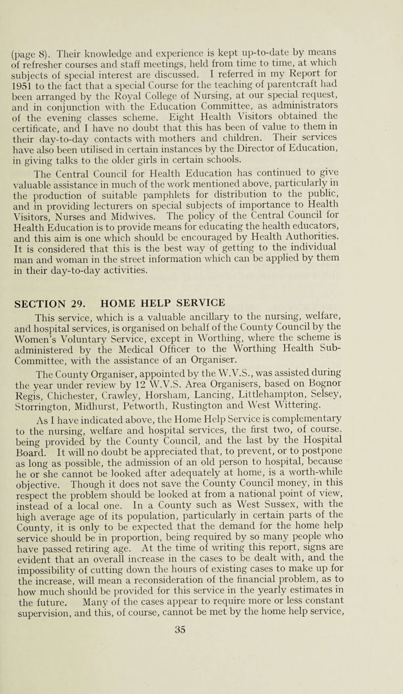 (page 8). Their knowledge and experienee is kept up-to-date by means of refresher courses and staff meetings, held from time to time, at which subjects of special interest are discussed. I referred in my Report for 1951 to the fact that a special Course for the teaching of parentcraft had been arranged by the Royal College of Nursing, at our special request, and in conjunction with the Education Committee, as administrators of the evening classes scheme. Eight Health Visitors obtained the certificate, and 1 have no doubt that this has been of value to thern in their day-to-day contacts with mothers and children. Their services have also been utilised in certain instances by the Director of Education, in giving talks to the older girls in certain schools. The Central Council for Health Education has continued to give valuable assistance in much of the work mentioned above, particularly in the production of suitable pamphlets for distribution to the public, and in providing lecturers on special subjects of importance to Health Visitors, Nurses and Midwives. The policy of the Central Council for Health Education is to provide means for educating the health educators, and this aim is one which should be encouraged by Health Authorities. It is considered that this is the best way of getting to the individual man and woman in the street information which can be applied by them in their day-to-day activities. SECTION 29. HOME HELP SERVICE This service, which is a valuable ancillary to the nursing, welfare, and hospital services, is organised on behalf of the County Council by the Women’s Voluntary Service, except in Worthing, where the scheme is administered by the Medical Officer to the Worthing Health Sub- Committee, with the assistance of an Organiser. The County Organiser, appointed by the W.V.S., was assisted during the year under review by 12 W.V.S. Area Organisers, based on Bognor Regis, Chichester, Crawley, Horsham, Lancing, Littlehampton, Selsey, Storrington, Midhurst, Petworth, Rustington and West Wittering. As 1 have indicated above, the Home Help Service is complementary to the nursing, welfare and hospital services, the first two, of course, being provided by the County Council, and the last by the Hospital Board. It will no doubt be appreciated that, to prevent, or to postpone as long as possible, the admission of an old person to hospital, because he or she cannot be looked after adequately at home, is a worth-whiE objective. Though it does not save the County Council money, in this respect the problem should be looked at from a national point of view, instead of a local one. In a County such as West Sussex, with the high average age of its population, particularly in certain parts of the County, it is only to be expected that the demand for the home help service should be in proportion, being required by so many people who have passed retiring age. At the time of writing this report, signs are evident that an overall increase in the cases to be dealt with, and the impossibility of cutting down the hours of existing cases to make up for the increase, will mean a reconsideration of the financial problem, as to how much should be provided for this service in the yearly estimates in the future. Many of the cases appear to require more or less constant supervision, and this, of course, cannot be met by the home help service,