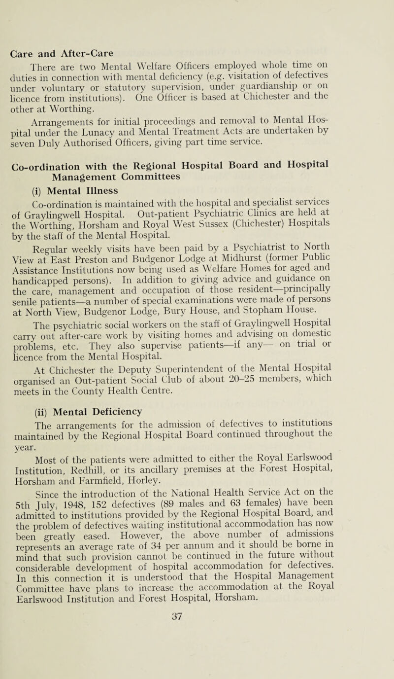 Care and After-Care There are two Mental \\ elfare Officers employed whole time on duties in connection with mental deficiency (e.g. visitation of defectives under voluntary or statutory supervision, under guardianship or on licence from institutions). One Officer is based at Chichester and the other at Worthing. Arrangements for initial proceedings and removal to Mental Hos¬ pital under the Lunacy and Mental Treatment Acts are undertaken by seven Duly Authorised Officers, giving part time service. Co-ordination with the Regional Hospital Board and Hospital Management Committees (i) Mental Illness Co-ordination is maintained with the hospital and specialist services of Graylingwell Hospital. Out-patient Psychiatric Clinics are held at the Worthing, Horsham and Royal West Sussex (Chichester) Hospitals by the staff of the Mental Hospital. Regular weekly visits have been paid by a Psychiatrist to North View at East Preston and Budgenor Lodge at Midhurst (former Public Assistance Institutions now being used as Welfare Homes for aged and handicapped persons). In addition to giving advice and guidance on the care, management and occupation of those resident—principally senile patients—a number of special examinations were made of persons at North View, Budgenor Lodge, Bury House, and Stopham House. The psychiatric social workers on the staff of Graylingwell Hospital carry out after-care work by visiting homes and advising on doriiestic problems, etc. They also supervise patients if any on trial or licence from the Mental Hospital. At Chichester the Deputy Superintendent of the Mental Hospital organised an Out-patient Social Club of about 20-25 members, which meets in the County Health Centre. (ii) Mental Deficiency The arrangements for the admission of defectives to institutions maintained by the Regional Hospital Board continued throughout the year. Most of the patients were admitted to either the Royal Earlswood Institution, Redhill, or its ancillary premises at the Forest Hospital, Horsham and Farmfield, Horley. Since the introduction of the National Health Service Act on the 5th July, 1948, 152 defectives (89 males and 63 females) have been admitted to institutions provided by the Regional Hospital Board, and the problem of defectives waiting institutional accommodation has now been greatly eased. However, the above number of admissions represents an average rate of 34 per annum and it should be borne in mind that such provision cannot be continued in the future without considerable development of hospital accommodation for defectives. In this connection it is understood that the Hospital Management Committee have plans to increase the accommodation at the Royal Earlswood Institution and Forest Hospital, Horsham.
