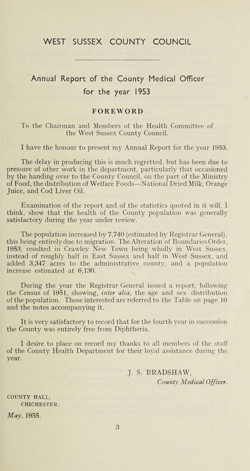 Annual Report of the County Medical Officer for the year 1953 FOREWORD To the Chairman and Members of the Health Committee of the West Sussex County Council. I have the honour to present my Annual Report for the year 1953. The delay in producing this is much regretted, but has been due to pressure of other work in the department, particularly that occasioned by the handing over to the County Council, on the part of the Ministry of Food, the distribution of Welfare Foods—National Dried Milk, Orange Juice, and Cod Liver Oil. Examination of the report and of the statistics quoted in it will, I think, show that the health of the County population was generally satisfactory during the year under review. The population increased by 7,740 (estimated by Registrar General), this being entirely due to migration. The Alteration of Boundaries Order, 1953, resulted in Crawley New Town being wholly in West Sussex, instead of roughly half in East Sussex and half in West Sussex, and added 3,347 acres to the administrative county, and a population increase estimated at 6,130. During the year the Registrar General issued a report, following the Census of 1951, showing, inter alia, the age and sex distribution of the population. Those interested are referred to the Table on page 10 and the notes accompanying it. It is very satisfactory to record that for the fourth year in succession the County was entirely free from Diphtheria. I desire to place on record my thanks to all members of the staff of the County Health Department for their loyal assistance during the year. J. S. BRADSHAW, County Medical Officer. COUNTY HALL, CHICHESTER. May, 1955.