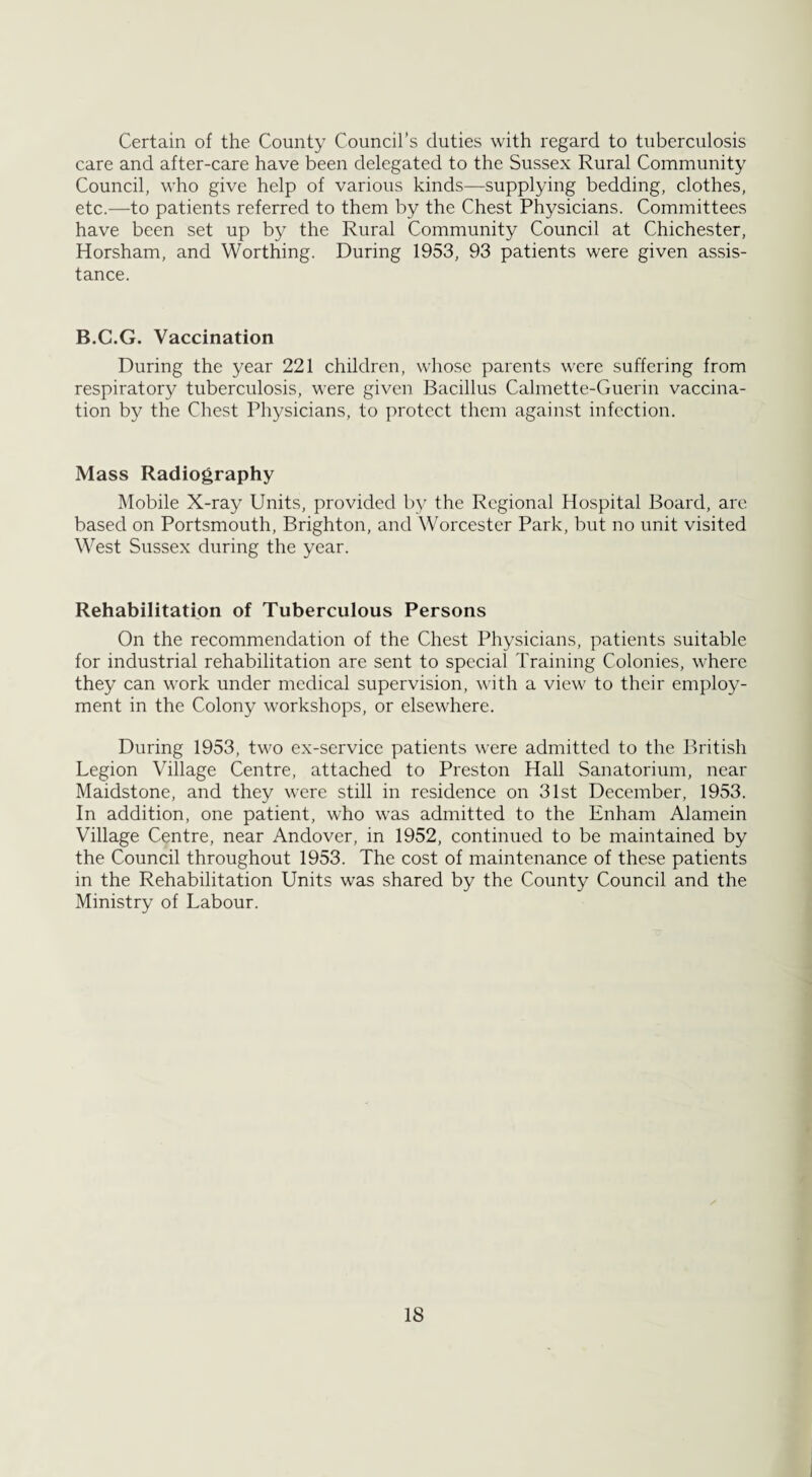 Certain of the County Council’s duties with regard to tuberculosis care and after-care have been delegated to the Sussex Rural Community Council, who give help of various kinds—supplying bedding, clothes, etc.—to patients referred to them by the Chest Physicians. Committees have been set up by the Rural Community Council at Chichester, Horsham, and Worthing. During 1953, 93 patients were given assis¬ tance. B.C.G. Vaccination During the year 221 children, whose parents were suffering from respiratory tuberculosis, were given Bacillus Calmette-Guerin vaccina¬ tion by the Chest Physicians, to protect them against infection. Mass Radiography Mobile X-ray Units, provided by the Regional Hospital Board, are based on Portsmouth, Brighton, and Worcester Park, but no unit visited West Sussex during the year. Rehabilitation of Tuberculous Persons On the recommendation of the Chest Physicians, patients suitable for industrial rehabilitation are sent to special Training Colonies, where they can work under medical supervision, with a view to their employ¬ ment in the Colony workshops, or elsewhere. During 1953, two ex-service patients were admitted to the British Legion Village Centre, attached to Preston Hall Sanatorium, near Maidstone, and they were still in residence on 31st December, 1953. In addition, one patient, who was admitted to the Enham Alamein Village Centre, near Andover, in 1952, continued to be maintained by the Council throughout 1953. The cost of maintenance of these patients in the Rehabilitation Units was shared by the County Council and the Ministry of Labour. IS