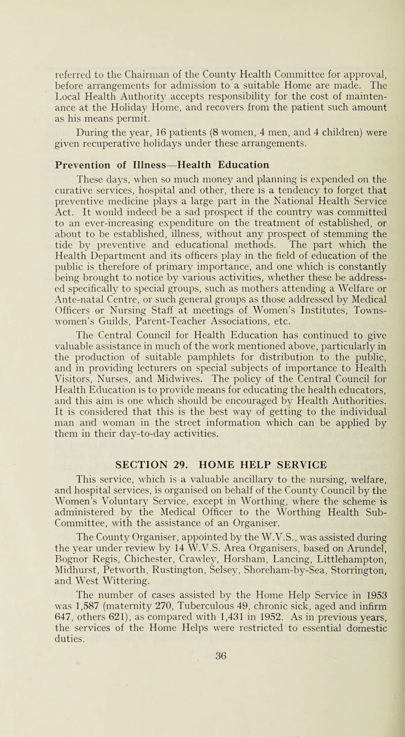 referred to the Chairman of the County Health Committee for approval, before arrangements for admission to a suitable Home are made. The Local Health Authority accepts responsibility for the cost of mainten¬ ance at the Holiday Home, and recovers from the patient such amount as his means permit. During the year, 16 patients (8 women, 4 men, and 4 children) were given recuperative holidays under these arrangements. Prevention of Illness—Health Education These days, when so much money and planning is expended on the curative services, hospital and other, there is a tendency to forget that preventive medicine plays a large part in the National Health Service Act. It would indeed be a sad prospect if the country was committed to an ever-increasing expenditure on the treatment of established, or about to be established, illness, without any prospect of stemming the tide by preventive and educational methods. The part which the Health Department and its officers play in the field of education of the public is therefore of primary importance, and one which is constantly being brought to notice by various activities, whether these be address¬ ed specifically to special groups, such as mothers attending a Welfare or Ante-natal Centre, or such general groups as those addressed by Medical Officers or Nursing Staff at meetings of Women’s Institutes, Towns¬ women’s Guilds, Parent-Teacher Associations, etc. The Central Council for Health Education has continued to give valuable assistance in much of the work mentioned above, particularly in the production of suitable pamphlets for distribution to the public, and in providing lecturers on special subjects of importance to Health Visitors, Nurses, and Midwives. The policy of the Central Council for Health Education is to provide means for educating the health educators, and this aim is one which should be encouraged by Health Authorities. It is considered that this is the best way of getting to the individual man and woman in the street information which can be applied by them in their day-to-day activities. SECTION 29. HOME HELP SERVICE This service, which is a valuable ancillary to the nursing, welfare, and hospital services, is organised on behalf of the County Council by the Women’s Voluntary Service, except in Worthing, where the scheme is administered by the Medical Officer to the Worthing Health Sub- Committee, with the assistance of an Organiser. The County Organiser, appointed by the W.V.S., was assisted during the year under review by 14 W.V.S. Area Organisers, based on Arundel, Pognor Regis, Chichester, Crawley, Horsham, Lancing, Littlehampton, Midhurst, Petworth, Rustington, Selsey, Shoreham-by-Sea, Storrington, and West Wittering. The number of cases assisted by the Home Help Service in 1953 was 1,587 (maternity 270, Tuberculous 49, chronic sick, aged and infirm 647, others 621), as compared with 1,431 in 1952. As in previous years, the services of the Home Helps were restricted to essential domestic duties.