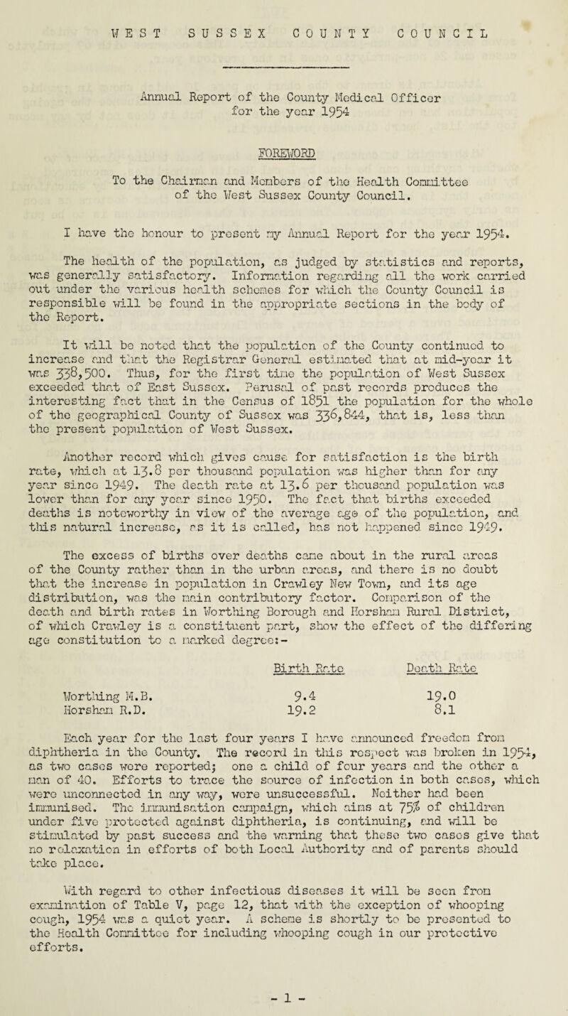 WEST SUSSEX COUNTY COUNCIL Annual Report of the County Medical Officer for the yoar 1954 FOREWORD To the Chairman and Members of the Health Committee of the West Sussex County Council. I have the honour to present my Annual Report for the year 1954. The health of the population, as judged by statistics and reports, vas generally satisfactory. Information regarding all the work carried out under the various health schemes for which the County Council is responsible will be found in the appropriate sections in the body of the Report. It will bo noted that the population of the County continued to increase and that the Registrar General estimated that at mid-year it was 500• Thus, for the first time the population of West Sussex exceeded that of East Sussex. Perusal of past records produces the interesting fact that in the Census of 1851 the population for the whole of the geographical County of Sussex was 33^,844, that is, less than the present population of West Sussex. Another record which gives cause for satisfaction is the birth rate, which at 13*8 per thousand population was higher than for any year since 1949. The death rate at 13.6 per thousand population was lower than for any year since 1950* The fact that births exceeded deaths is noteworthy in view of the average age of the population, and this natural increase, as it is called, has not happened since 1949* The excess of births over deaths cane about in the rural areas of the County rather than in the urban areas, and there is no doubt that the increase in population in Crawley New Town, and its age distribution, was the main contributory factor. Comparison of the death and birth rates in Worthing Borough and Horsham Rural District, of which Crawley is a constituent part, show the effect of the differing age constitution to a narked degree:- Birth Rate Death Rate Worthing M.B. 9*4 19*0 Horsham R.D. 19.2 8.1 Each year for the last four years I have announced freedom from diphtheria in the County. The record in this respect was broken in 1954? as two cases were reportedj one a child of four years and the other a man of 40. Efforts to trace the source of infection in both cases, which were unconnected in any way, wore unsuccessful. Neither had been immunised. The immunisation campaign, which aims at 75$ of children under five protected against diphtheria, is continuing, end will be stimulated by past success and the warning that these two cases give that no rolo.xation in efforts of both Local Authority and of parents should trice place. With regard to other infectious diseases it will be seen from examination of Table V, page 12, that with, the exception of whooping cough, 1954 was a quiet year. A scheme is shortly to be presented to the Health Connittoc for including whooping cough in our protective efforts.