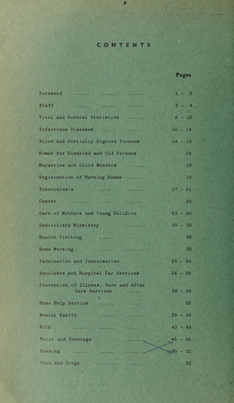 CONTENTS Pages Foreword . . . 1 - 2 Staff 3-4 Vital and General Statistics . 5-12 Infectious Diseases . . ’ 12-14 Blind and Partially Sighted Persons 14 - 15 Homes for Disabled and Old Persons 16 Nurseries and Child Minders . 16 Registration of Nursing Homes . 16 Tuberculosis . . 17 - 21 Cancer 22 Care of Mothers and Young Children 23 - 30 Domiciliary Midwifery 30 - 32 Health Visiting 32 Home Nursing 33 Vaccination and Immunisation 33 - 34 0 Ambulance and Hospital Car Services 34 - 38 •Prevention of Illness, Care and After Care Services 38 - 39 Home Help Service . 39 Mental Health 39 — 43 Milk 43 - 45 Water and Sewerage . . 45 — 49 Housing .. . . ' '-‘50 - 51 Food and Drugs 52