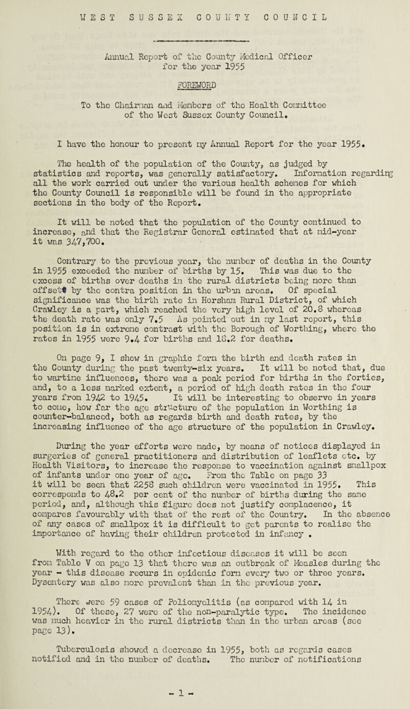 Annual Report of the County Medical Officer for the year 1955 FOREWORD To the Chairman and Members of the Health Committee of the West Sussex County Council. I have the honour to present my Annual Report for the year 1955* The health of the population of the County, as judged by statistics and reports, was generally satisfactory. Information regardirg all the work carried out under the various health schemes for which the County Council is responsible will be found in the appropriate sections in the body of the Report. It will be noted that the population of the County continued to increase, and that the Registrar General estimated that at mid-year it was 347,700. Contrary to the previous year, the number of deaths in the County in 1955 exceeded the number of births by 15. This was due to the excess of births over deaths in the rural districts being more than offsets by the contra position in the urban areas. Of special significance was the birth rate in Horsham Rural District, of which Crawley is a part, which reached the very high level of 20.8 whereas the death rate was only 7.5 As pointed out in my last report, this position is in extreme contrast with the Borough of Worthing, where the rates in 1955 were 9.4 for births and 18.2 for deaths. On page 9, I shew in graphic form the birth and death rates in the County during the past twenty-six years. It will be noted that, due to wartime influences, there was a peak period for births in the forties, and, to a less marked extent, a period of high death rates in the four years from 1942 to 1945. It will be interesting to observe in years to cone, how far the age structure of the population in Worthing is counter-balanced, both as regards birth and death rates, by the increasing influence of the age structure of the population in Crawley. During the year efforts were made, by means of notices displayed in surgeries of general practitioners and distribution of leaflets etc. by Health Visitors, to increase the response to vaccination against smallpox of infants under one year of age. From the Table on page 33 it will be seen that 2258 such children were vaccinated in 1955. This corresponds to 48*2 per cent of the number of births during the same period, and, although this figure does not justify complacence, it compares favourably with that of the rest of the Country. In the absence of any cases of smallpox it is difficult to get parents to realise the importance of having their children protected in infancy . With regard to the other infectious diseases it will be seen from Table V on page 13 that there was an outbreak of Measles during the year - this disease recurs in epidemic form every two or three years. Dysentery was also more prevalent than in the previous year. There, were 59 cases of Poliomyelitis (as compared with 14 in 1954). Of these, 27 were of the noil-paralytic type. The incidence was much heavier in the rural districts than in the urban areas (see page 13). Tuberculosis showed a decrease in 1955, both as regards cases notified and in the number of deaths. Tho number of notifications