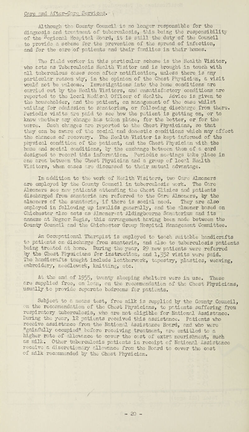 Care and After-Care Servicer Although tbo County Council is no longer responsible for the diagnosis and treatment of tuberculosis, this being tho responsibility of the Regional Hospital Board, it is still the duty of the Council to provide a scheme for the prevention of the spread of infection, and for the care :of patients and their families in their homes. The field worker in this particular scheme is the Health Visitor, who acts as Tuberculosis Health Visitor and is brought in touch with aid. tuberculous cases soon after notification, unless there is any particular reason why, in the opinion of the Chest Physician, a visit would not be welcome. Investigations into the home conditions are carried out by the Health Visitors, and unsatisfactory conditions arc reported to the local Medical Officer of Health. Advice is given to the householder, and the patient, on management of the case whilst waiting for admission to sanatorium, or following discharge from there. Periodic visits are paid to sec how the patient is getting on, or to know whether any change has token place, for the better, or for the worse. Such changes are reported to the Chest Physicians, so that they can be aware of the social and domestic conditions which may affect tho chances of recovery. The Health Visitor is kept informed of the physical condition of the patient, and the Chest Physician with the home and social conditions, by the exchange between them of a card designed to record this information. Periodic meetings take place in one area between the Chest Physician and a group of local Health Visitors, when cases are discussed to their mutual advantage. In addition to the work of Health Visitors, two Caro Almoners are employed by the County Council in tuberculosis work. The Care Almoners see now patients attending the Chest Clinics and patients discharged from sanatoria are referred to the Care Almoners, by the almoners of tho sanatoria, if there is social need. They are also employed in follo-d.ng up invalids generally, and the almoner based on Chichester also acts as Almoner-'at Aldingbourne Sanatorium and its annexe at Bognor Regis, this arrangement having been made between the County Council and the Chichester Group Hospital Management Committee. An Occupational Therapist is employed to teach suitable handicrafts to patients on discharge from sanatoria, and also to tuberculosis patients being treated at home. During tho year, 29 new patients were referred by the Chest Physicians for instruction, and 1,352 visits wore paid. The handicrafts taught include leathorwork, tapestry, plastics, weaving, embroidery, needlework, knitting, etc. At the end of 1955? twenty sleeping shelters were in use. These are supplied free, on loan, on the recommendation of tho Chest Physicians, usually to provide separate bedrooms for patients. Subject to a means test, free milk is supplied by the County Council, ■ui the recommendation of the Chest Physicians, to patients suffering from respiratory tuberculosis, who are not eligible for National Assistance. During the year, 12 patients received this assistance. Patients who receive assistance from the National Assistance Board, and who were gainfully occupied before receiving treatment, are entitled to a higher rate of allowance to cover tho cost of extra nourishment, such as milk. Other tuberculosis patients in receipt of National Assistance receive a discretionary allowance from tho Board to cover tho cost of milk recommended by tho Ghost Physician.