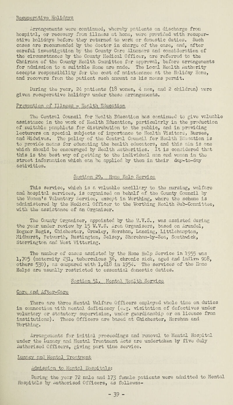 Recuperative Holidays Arrangements wore continued, whereby patients on discharge from hospital, or recovery from illness at hone, were provided with recuper¬ ative holidays before they returned to work or domestic duties. Such cases are recommended by the doctor in charge of the case, and, alter careful investigation by the County Care Almoners and consideration of the circumstances by the County Medical Officer, are referred to the Chairman of the County Health Committee for approval, before arrangements for admission to a suitable Home are made. The Local Health Authority accepts responsibility for the cost of maintenance at the Holiday Home, and recovers from the patient such amount as Ms means permit. During the year, 24 patients (l8 women, 4 men, and 2 children) were given recuperative holidays under these arrangements. Prevention of Illnoss - Health Education The Central Council for Health Education hc.s continued to give valuable assistance in the work of Health Education, particularly in the production of suitable pamphlets for distribution to the public, and in providing lecturers on special subjects of importance to Health Visitors, Nurses, and Midwives, The policy of the Central Council for Health Education is to provide means for educating the health educators, and this aim is one which should be encouraged by Health authorities. It is considered that this is the best way of getting to the individual man and woman in the street information wMch can be applied by them in their day-to-day activities. Section 29. Homo Help Service TMs service, wMch is a valuable ancillary to the nursing, welfare and hospital services, is organised on behalf of the County Council by the Women*s Voluntary Service, except in Worthing, where the scheme is administered by the Medical Officer to the Worthing Health Sub-Committee, with the assistance of an Organiser. The County Organiser, appointed by the W.V.S., was assisted during the year under review by 15 W.V.S. Area Organisers, based on Arundel, Bognor Regis, Chichester, Crawley, Horsham, Lancing, Littlchompton, Midhurst, Petvorth, Rustington, Selscy, Shorehom-by-Sea, Southwick, Storrington and West Wittering. The number of cases assisted by the Home Help Service in 1955 was 1,705 (maternity 231, tuberculous 36? chronic sick, aged and infirm 908, others 530)? as compared with l,6lo in 195^* The services of the Home Helps are usually restricted to essential domestic duties. Section 51. Mental Health Service Care and After-Care There are throe Mental Welfare Officers employed whole tine on duties in connection with mental deficiency (e.g. visitation of defectives under voluntary or statutory supervision, under guardianship or on licence from institutions). These Officers are based at CMchester, Horsham and Worthing. Arrangements for initial proceedings and removal to Mental Hospital under the Lunacy and Mental. Treatment Acts are undertaken by five duly Authorised Officers, giving part time service. Lunacy and Mental Treatment Admission to Mental Hospitals; During the year 72 male and 173 female patients were admitted to Mental Hospitals by Authorised Officers, as follows:-