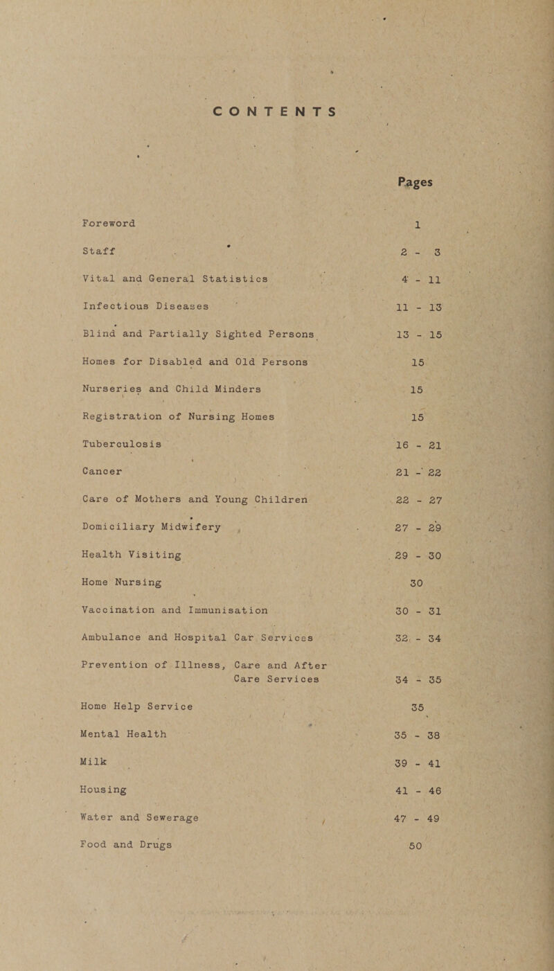 Foreword Staff Vital and General Statistics Infectious Diseases Blind and Partially Sighted P« Homes for Disabled and Old Pex Nurseries and Child Minders \ Registration of Nursing Homes Tuberculosis Cancer ) Care of Mothers and Young Chil Domiciliary Midwifery Health Visiting Home Nursing Vaccination and Immunisation Ambulance and Hospital Car Ser Prevention of Illness, Care an Care Se Home Help Service Mental Health Milk Housing Water and Sewerage Pages l 2-3 4 - 11 11 - 13 / sons 13 - 15 ons 15 15 15 16 - 21 21 22 ■en 22 - 27 27 - 29 . 29 - 30 30 30 - 31 ces 32, - 34 After ices 34 - 35 35 «■ - 35 - 38 39 - 41 41 - 46 47 - 49 Food and Drugs 50
