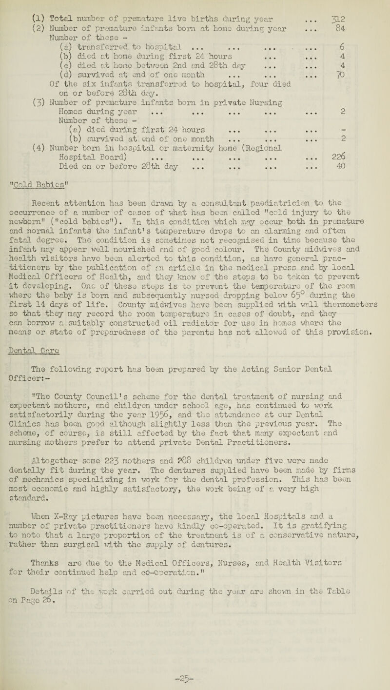 (1) Total number of premature live births during year (2) Number of premature infants born at home during year Number of these - (a) transferred to hospital ... ... ... (b) died at home during first 24 hours (c) died at homo between 2nd end 28th day ... (d) survived at end of one month ... ... Of the six infants transferred to hospital, four died on or before 28th day. (3) Number of premature infants bom in private Nursing Homes during year ... ... Number of these - (a) died during first 24 hours ... ... (b) survived at end of one month ... ... (4) Number born in hospital or maternity home (Regional Hospital Board) ... ... ... ... Died on or before 28th day ... ... ... Cold Babies 312 84 6 4 4 70 2 2 226 40 Recent attention has been drawn by a consultant paediatrician to the occurrcnco of a number of cases cf what has been called cola injury to the newborn (cold babies). In this condition which may occur both in premature and normal infants the infant’s temperature drops to an alarming and often fatal degree. The condition is sometimes not recognised in tine because the infant may appear well nourished and of good colour. The County midwives and health visitors have been alerted to this condition, as have general prac¬ titioners by the publication of an article in the medical press and by local Medical Officers of Health, and they know of the steps to be taken to prevent it developing. One of these steps is to prevent the temperature of the room where the baby is bom and subsequently nursed dropping below 6b° during the first 14 days of life. County midwives have been supplied with wall thermometers so that they may record the room temperature in cases of doubt, and they can borrow a suitably constructed oil radiator for use in homes where the means or state of preparedness of the parents has not allowed of this provision. Dental Care The following report has been prepared by the Acting Senior Dental Officer:- The County Council’s scheme for the dental treatment of nursing and expectant mothers, and children under school age, has continued to work satisfactorily during the year 1956, end the attendance at our Dental Clinics has been good although slightly less than the previous year. The scheme, of course, is still effected by the fact that many expectant and nursing mothers prefer to attend private Dental Practitioners. Altogether some 223 mothers and ?88 children under five were made dentally fit during the year. The dentures supplied have been made by firms cf mechanics specializing in work for the dental profession. This has been most economic and highly satisfactory, the work being of a. very high standard. When X-Ray pictures have been necessary, the local Hospitals and a number of private practitioners hc.ve kindly co-operated. It is gratifying to note that a large proportion of the treatment is of a conservative nature, rather than surgical with the supply of dentures. Thanks are due to the Medical Officers, Nurses, end Health Visitors for their continued helm and co-operation. Details of the work carried out during the year are shown in the Table on Page 26.