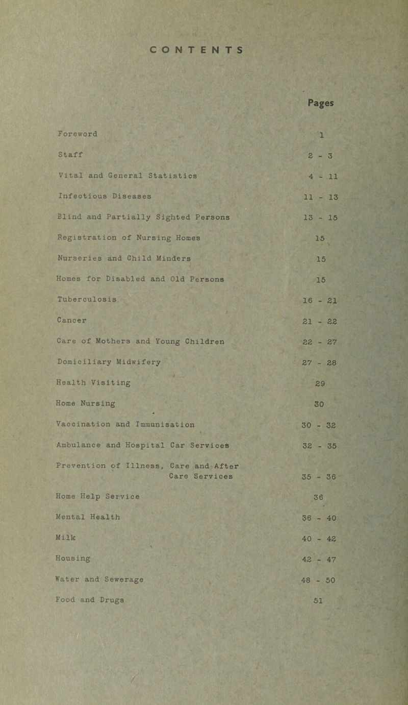 CONTENTS Pages Foreword Staff Vital and General Statistics Infectious Diseases Blind and Partially Sighted Persons Registration of Nursing Homes Nurseries and Child Minders Homes for Disabled and Old Persons Tuberculosis Cancer Care of Mothers and Young Children Domiciliary Midwifery Health Visiting Home Nursing 1 2-3 4-11 11 - 13 13 - 15 15 15 15 16 - 21 21 - 22 22 - 27 27 - 28 29 30 Vaccination and Immunisation 30 - 32 Ambulance and Hospital Car Services 32 - 35 Prevention of Illness, Care and After Care Services 35 - 36 Home Help Service 36 Mental Health 36 - 40 Milk * 40 - 42 Housing 42 - 47 Water and Sewerage 48 - 50 Food and Drugs 51