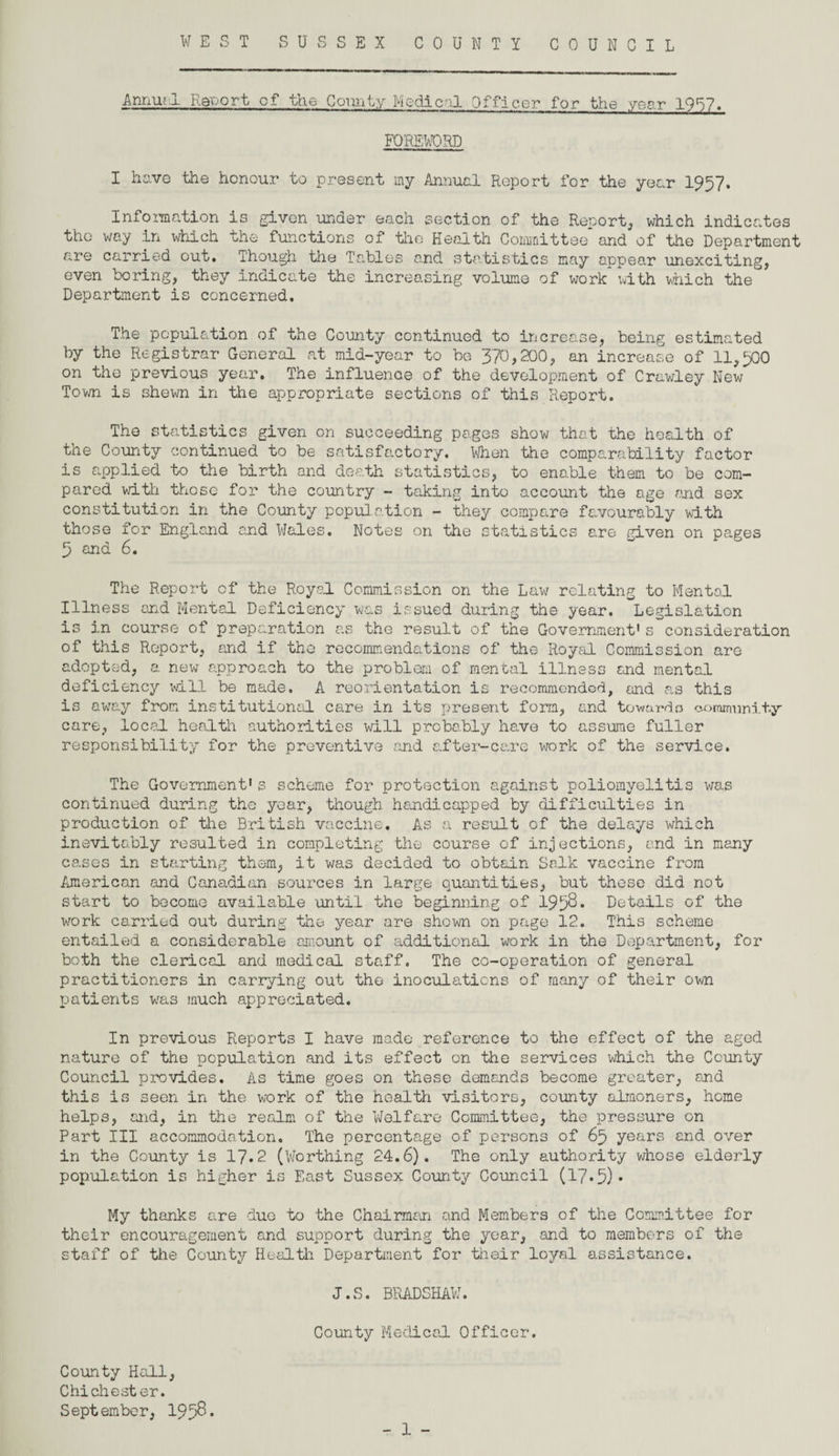 Annru 1 Report cf the Comity Medical Officer for the year 1957. FOREWORD I have the honour to present my Annual Report for the year 1957. Information is given under each section of the Report, which indicates the way in which the functions of the Health Committee and of the Department are carried out. Though the Tables and statistics may appear unexciting, even boring, they indicate the increasing volume of work* with which the Department is concerned. The population of the County continued to increase, being estimated by the Registrar General at mid-year to be 370,200, an increase of 11,500 on the previous year. The influence of the development of Crawley New Town is shewn in the appropriate sections of this Report. The statistics given on succeeding pages show that the health of the County continued to be satisfactory. When the comparability factor is applied to the birth and death statistics, to enable them to be com¬ pared with those for the country - taking into account the age and sex constitution in the County population - they compare favourably with those for England and Wales. Notes on the statistics are given on pages 5 and 6. The Report of the Royal Commission on the Law relating to Mental Illness and Mental Deficiency was issued during the year. Legislation is in course of preparation as the result of the Government1s consideration of this Report, and if the recommendations of the Royal Commission are adopted, a new approach to the problem of mental illness and mental deficiency will be made. A reorientation is recommended, and as this is awTay from institutional care in its present form, and towardo coramuni ty care, local health authorities will probably have to assume fuller responsibility for the preventive and after-care work of the service. The Government's scheme for protection against poliomyelitis was continued during the year, though handicapped by difficulties in production of the British vaccine. As a result of the delays which inevitably resulted in completing the course of injections, and in many cases in starting them, it was decided to obtain Salk vaccine from American and Canadian sources in large quantities, but these did not start to become available until the beginning of 1952* Details of the work carried out during the year are shown on page 12. This scheme entailed a considerable amount of additional work in the Department, for both the clerical and medical staff. The co-operation of general practitioners in carrying out the inoculations of many of their own patients wras much appreciated. In previous Reports I have mode reference to the effect of the aged nature of the population and its effect on the services which the County Council provides. As time goes on these demands become greater, and this is seen in the work of the health visitors, county almoners, home helps, and, in the realm of the Welfare Committee, the pressure on Part III accommodation. The percentage of persons of 65 years and over in the County is 17.2 (Worthing 24.6). The only authority whose elderly population is higher is East Sussex County Council (17.5)* My thanks are duo to the Chairman and Members of the Committee for their encouragement and support during the year, and to members of the staff of the County Health Department for their loyal assistance. J.S. BRADSHAW. County Medical Officer. County Hall, Chichester. September, 195$ •