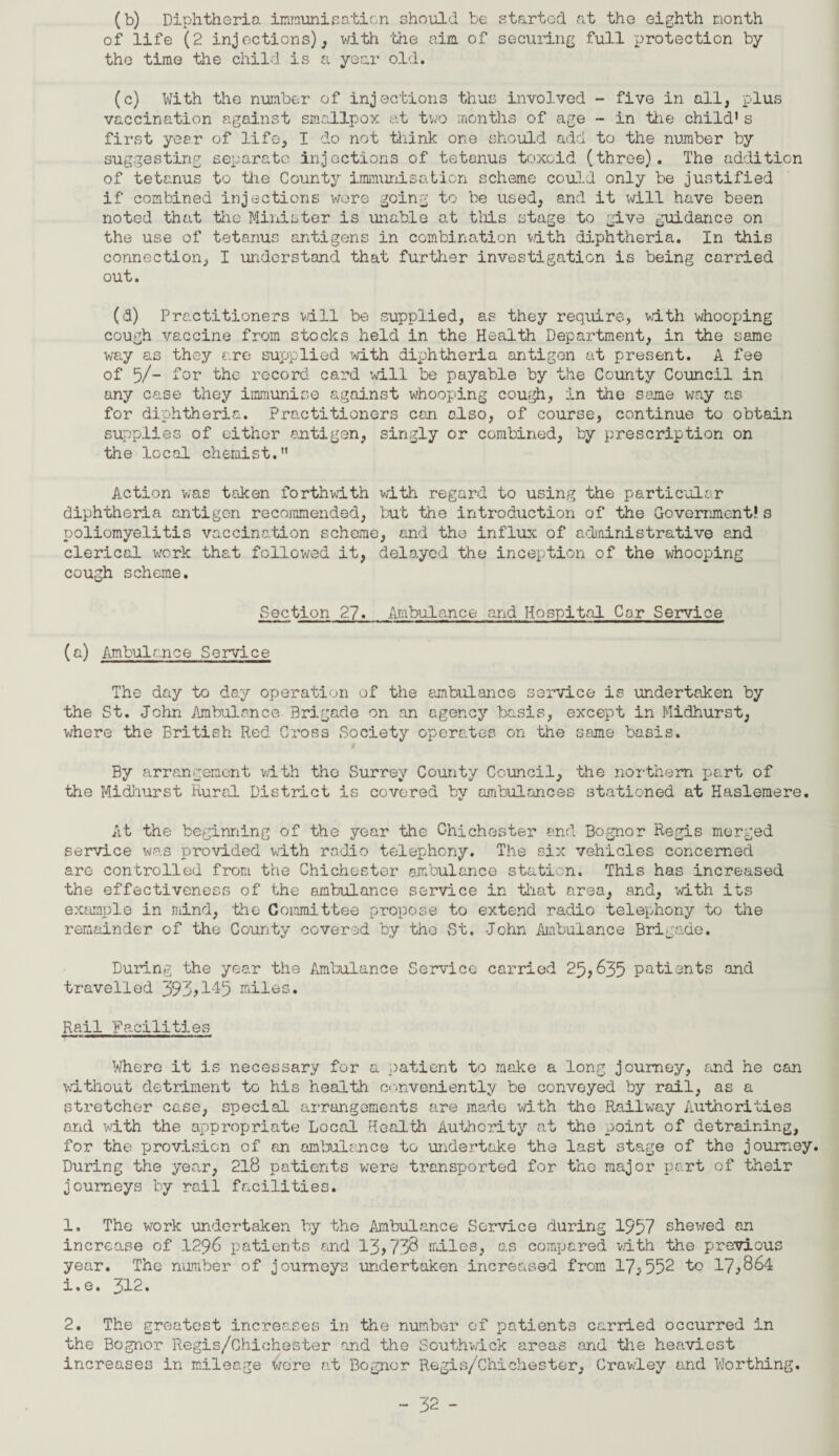 (b) Diphtheria, immunisation should be started at the eighth month of life (2 injections),, with 'the aim. of securing full protection by the time the child is a year old. (c) With the number of injections thus involved - five in all, plus vaccination against smallpox at two months of age - in the child1s first year of life, I do not think one should add to the number by suggesting separate injections of tetanus toxoid (three). The addition of tetanus to the County immunisation scheme could only be justified if combined injections wore going to be used, and it will have been noted that the Minister is unable at this stage to give guidance on the use of tetanus antigens in combination with diphtheria. In this connection, I understand that further investigation is being carried out. (d) Practitioners will be supplied, as they require, with whooping cough vaccine from stocks held in the Health Department, in the same way as they are supplied with diphtheria antigen at present. A fee of 5/- for the record card will be payable by the County Council in any case they immunise against whooping cough, in the same way as for diphtheria. Practitioners can also, of course, continue to obtain supplies of either antigen, singly or combined, by prescription on the local chemist.” Action was taken forthwith with regard to using the particular diphtheria antigen recommended, but the introduction of the Government* s poliomyelitis vaccination scheme, and the influx of administrative and clerical work that followed it, delayed the inception of the whooping cough scheme. Section 27. Ambulance and Hospital Cor Service (a) Ambulance Service The day to day operation of the ambulance service is undertaken by the St. John Ambulance Brigade on an agency basis, except in Midhurst, where the British Red Cross Society operates on the same basis. By arrangement with the Surrey County Council, 'the northern part of the Midhurst Rural District is covered by ambulances stationed at Haslemere. At the beginning of the year the Chichester and Bognor Regis merged service was provided with radio telephony. The six vehicles concerned are controlled from the Chichester ambulance station. This has increased the effectiveness of the ambulance service in that area, and, with its example in mind, the Committee propose to extend radio telephony to the remainder of the County covered by the St. John Ambulance Brigade. During the year the Ambulance Service carried 25,635 patients and travelled 393,145 miles. Rail Facilities Where it is necessary for a patient to make a long journey, and he can without detriment to his health conveniently be conveyed by rail, as a stretcher case, special arrangements are made with the Railway Authorities and with the appropriate Local Health Authority at the point of detraining, for the provision of an ambulance to undertake the last stage of the journey. During the year, 218 patients were transported for the major part of their journeys by rail facilities. 1. The work undertaken by the Ambulance Service during 1957 shewed an increase of 1296 patients and 13,738 miles, as compared with the previous year. The number of journeys undertaken increased from 17,552 to 17,864 1. e. 312. 2. The greatest increases in the number of patients carried occurred in the Bognor Regis/Chichester and the Southwick areas and the heaviest increases in mileage wore at Bognor Regis/Chichester, Crawley and Worthing.