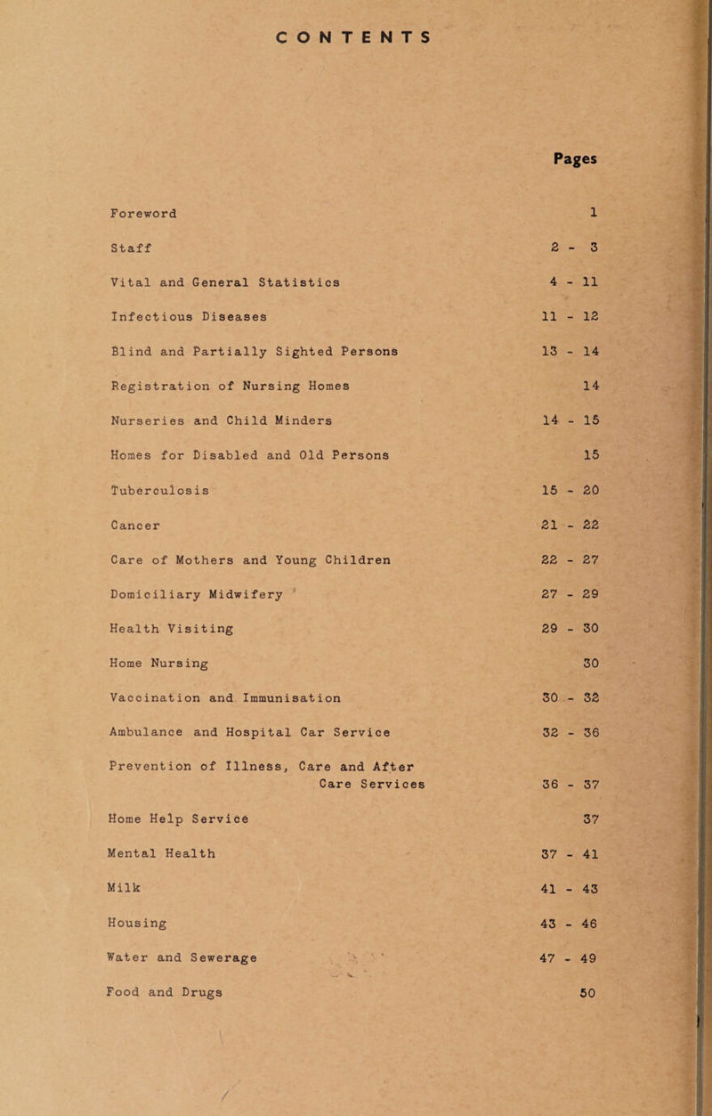 CONTENTS Pages Foreword 1 Staff 2-3 Vital and General Statistics 4-11 Infectious Diseases 11 - 12 Blind and Partially Sighted Persons 13 - 14 Registration of Nursing Homes 14 Nurseries and Child Minders 14 - 15 Homes for Disabled and Old Persons 15 Tuberculosis 15 - 20 Cancer 21 - 22 Care of Mothers and Young Children 22 - 27 Domiciliary Midwifery 27 - 29 Health Visiting 29 - 30 Home Nursing 30 Vaccination and Immunisation 30 - 32 Ambulance and Hospital Car Service 32 - 36 Prevention of Illness, Care and After Care Services 36 - 37 Home Help Service 37 Mental Health 37 - 41 Milk 41 - 43 Housing 43 - 46 Water and Sewerage ' - ' 47-49 w* V. Food and Drugs 50 \ .. /