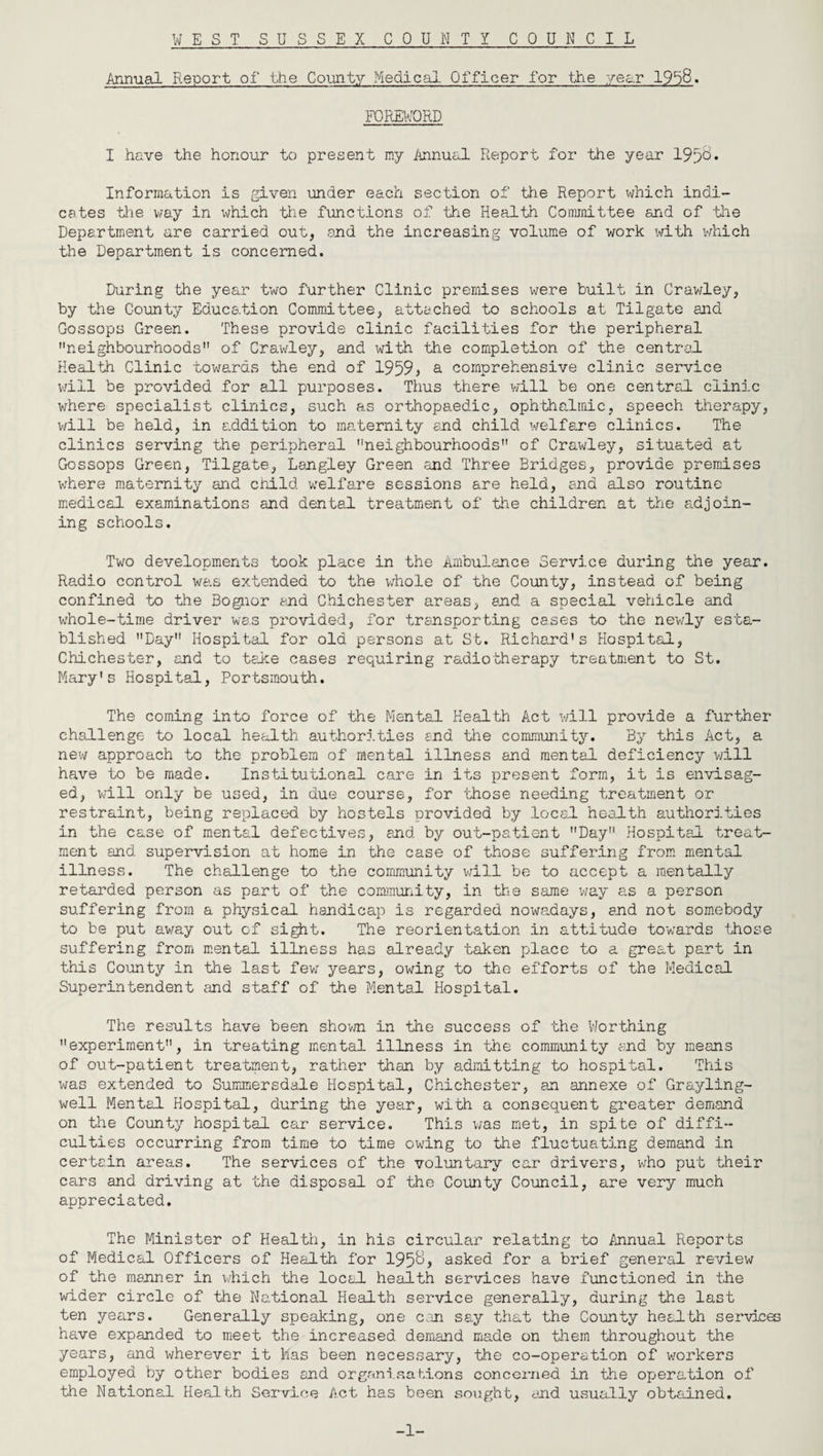 Annual Report of the County Medical Officer- for the year 19b8. FOREWORD I have the honour to present my Annual Report for the year 195&* Information is given under each section of the Report which indi¬ cates tlie way in \diich the functions of the Health Committee and of the Department are carried out, and the increasing volume of work with which the Department is concerned. During the year two further Clinic premises were built in Crawley,, by the County Education Committee, attached to schools at Tilgate and Gossops Green. These provide clinic facilities for the peripheral neighbourhoods of Crawley, and with the completion of the central Health Clinic towards the end of 1959* a comprehensive clinic service will be provided for all purposes. Thus there will be one central clinic where specialist clinics, such as orthopaedic, ophthalmic, speech therapy, will be held, in addition to maternity and child welfare clinics. The clinics serving the peripheral neighbourhoods of Crawley, situated at Gossops Green, Tilgate, Langley Green and Three Bridges, provide premises where maternity and child, welfare sessions are held, and also routine medical examinations and dental treatment of the children at the adjoin¬ ing schools. Two developments took place in the Ambulance Service during the year. Radio control was extended to the whole of the County, instead of being confined to the Bognor and Chichester areas, end a special vehicle and whole-time driver was provided, for transporting cases to the newly esta¬ blished Day Hospital for old persons at St. Richard's Hospital, Chichester, and to take cases requiring radiotherapy treatment to St. Mary's Hospital, Portsmouth. The coming into force of the Mental Health Act will provide a further challenge to local health authorities end the community. By this Act, a new approach to the problem of mental illness and mental deficiency will have to be made. Institutional care in its present form, it is envisag¬ ed, will only be used, in due course, for those needing treatment or restraint, being replaced by hostels provided by local, health authorities in the case of mental defectives, and by out-patient Day Hospital treat¬ ment and supervision at home in the case of those suffering from mental illness. The challenge to the community will be to accept a mentally retarded person as part of the community, in the same way as a person suffering from a physical handicap is regarded nowadays, and not somebody to be put away out of sigjit. The reorientation .in attitude towards those suffering from mental illness has already taken place to a great part in this County in the last few years, owing to the efforts of the Medical Superintendent and staff of the Mental Hospital. The results have been shown in the success of the Worthing experiment, in treating mental illness in the community and by means of out-patient treatment, rather than by admitting to hospital. This was extended to Summersdale Hospital, Chichester, an annexe of Grayling- well Mental Hospital, during the year, with a consequent greater demand on the County hospital car service. This was met, in spite of diffi¬ culties occurring from time to time owing to the fluctuating demand in certain areas. The services of the voluntary car drivers, who put their cars and driving at the disposal of the County Council, are very much appreciated. The Minister of Health, in his circular relating to Annual Reports of Medical Officers of Health for 195&, asked for a brief general review of the manner in which the local health services have functioned in the wider circle of the National Health service generally, during the last ten years. Generally speaking, one can say that the County health services have expanded to meet the increased demand made on them throughout the years, and wherever it has been necessary, the co-operation of workers employed by other bodies and organisations concerned in the operation of the National Health Service Act has been sought, and usually obtained. -1-