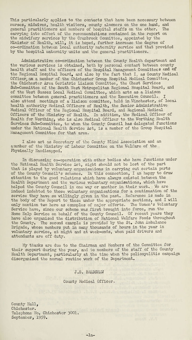 This particularly applies to the contacts that have been necessary between nurses, midwives, health visitors, county almoners on the one hand, and general practitioners and members of hospital staffs on the other. The carrying into effect of the recommendations contained in the report on the midwifery services by the Cranbrook Committee, appointed by the Minister of Health, will, it is hoped, further increase the degree of co-ordination between local authority maternity service and that provided by the hospital maternity units and the general practitioners. Administrative co-ordination between the County Health department and the various services is obtained, both by personal contact between county health staff and the officers of the Hospital Management Committees and of the Regional Hospital Board, and also by the fact that I, as County Medical Officer^am a member of the Chichester Group Hospital Medical Committee, the Chichester Area Geriatric Liaison Committee, the Chest Services Sub-Committee of the South West Metropolitan Regional Hospital Board, and of the West Sussex Local Medical Committee, which acts as a liaison committee between general practitioners and the Executive Council. I also attend meetings of a liaison committee, held in Winchester, of locau health authority Medical Officers of Health, the Senior Administrative Medical Officer of the Regional Hospital Board, and Regional Medical Officers of the Ministry of Health. In addition, the Medical Officer of Health for Worthing, who is also Medical Officer to the Worthing Health Services Sub-Committee, to whom the County Council has delegated functions under the National Health Service Act, is a member of the Group Hospital Management Committee for that area. I also act as Secretary of the County Blind Association and am a member of the Ministry of Labour Committee on the Welfare of the Physically Handicapped. In discussing co-operation with other bodies who have functions under the National Health Service Act, sight should not be lost of the part that is played by voluntary organisations in carrying out certain parts of the County Council’s schemes. In this connection, I am happy to draw attention to the good relations which have always existed between the Health Department and the various voluntary organisations, which have helped the County Council in one way or another in their work. We are indeed indebted to those voluntary organisations for a continuation of the service they have so willingly given in the past. Reference is made in the body of the Report to these under the appropriate sections, and I will only mention two here as examples of major efforts. The Women’s Voluntary Service have, since our scheme was first brought into force, run the Home Help Service on behalf of the County Council. Of recent years they have also organised the distribution of National Welfare Foods throughout the County, The second example is provided by the St. John Ambulance Brigade, whose members put in many thousands of hours in the year in voluntary service, at night and at week-ends, when paid drivers and attendants are off duty. My thanks are due to the Chairman and Members of the Committee for their support during the year, and to members of the staff of the County Health Department, particularly at the time when the poliomyelitis campaign disorganised the normal routine work of the Department, J.S. BRADSHAW County Medical Officer. County Hall, Chichester. Telephone No. Chichester 3001. September, 1959.