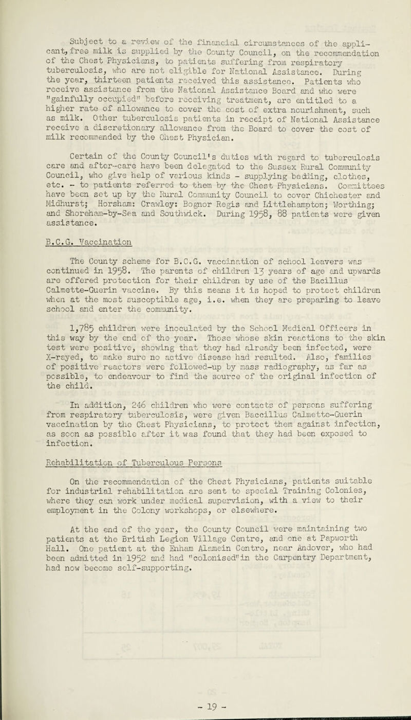 Subject to a review of the financial circumstances of the appli¬ cant, free milk is supplied by the County Council, on the recommendation of the Chest Physicians, to patients suffering from respiratory tuberculosis, who are not eligible for National Assistance. During the year, thirteen patients received this assistance. Patients who receive assistance from the National Assistance Board and who were gainfully occupied before receiving treatment, are entitled to a higher rate of allowance to cover the cost of extra nourishment, such as milk. Other tuberculosis patients in receipt of National Assistance receive a discretionary allowance from -the Board to cover the cost of milk recommended by the Chest Physician. Certain of the County Council's duties with regard to tuberculosis care and after-care have been delegated to the Sussex Rural Community Council, who give help of various kinds - supplying bedding, clothes, etc. - to patients referred to them by the Chest Physicians. Committees have been set up by the Rural Community Council to cover Chichester and Midhurst; Horsham: Crawley: Bognor Regis and Li ttl eh amp ton; Nor tiling; and Shoreham-by-Sea and Southwick. During 1958, 88 patients were given assistance. B.C.G. Vaccination The County scheme for B.C.G. va.ccination of school leavers was continued in 1958 • The parents of children 13 years of age and upwards are offered protection for their children by use of the Bacillus Calmette-Guerin vaccine. By this means it is hoped to protect children when at the most susceptible age, i.e. when they are preparing to leave school and enter the community. 1,785 children were inoculated by the School Medical Officers in this way by the end of the year. Those whose skin reactions to the skin test were positive, showing that they had already been infected, were X-rayed, to make sure no active disease had resulted. Also, families of positive reactors were followed-up by mass radiography, as far as possible, to endeavour to find the source of the oricanal infection of the child. In addition, 246 children who were contacts of persons suffering from respiratory tuberculosis, were given Baccillus Calmette-Guerin vaccination by the Chest Physicians, to protect them against infection, as soon as possible after it was found that they had been exposed to infection. Rehabilitation of Tuberculous Persons On the recommendation of the Chest Physicians, patients suitable for industrial rehabilitation are sent to special Training Colonies, where they can work under medical supervision, with a view to their employment in the Colony workshops, or elsewhere. At the end of the year, the County Council were maintaining two patients at the British Legion Village Centre, and one at Papworth Hall. One patient at the Enham Alaraein Centre, near Andover, who had been admitted in 1952 and had colonisedin the Carpentry Department, had now become self-supporting.