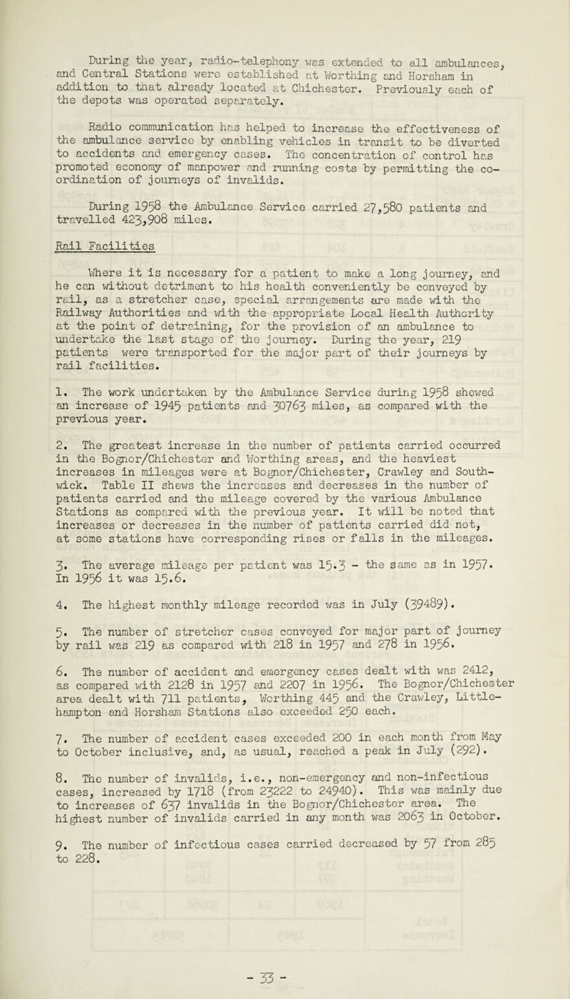 During the year, radio-telephony was extended to all ambulances, and Central Stations were established at Worthing and Horsham in addition to that already located at Chichester. Previously each of the depots was operated separately. Radio communication has helped to increase the effectiveness of the ambulance service by enabling vehicles in transit to be diverted to accidents and emergency cases. The concentration of control has promoted economy of manpower and running costs by permitting the co¬ ordination of journeys of invalids. During 1958 the Ambulance Service carried 27,580 patients and travelled 423,908 miles. Rail Facilities Where it is necessary for a patient to make a long journey, and he con without detriment to his health conveniently be conveyed by rail, as a stretcher case, special arrangements are made with the Railway Authorities and with the appropriate Local Health Authority at the point of detraining, for the provision of an ambulance to undertake the last stage of the journey. During the year, 219 patients were transported for the major part of their journeys by rail facilities. 1. The work undertaken by the Ambulance Service during 1958 shewed an increase of 1945 patients and 30783 miles, as compared with the previous year. 2. The greatest increase in the number of patients carried occurred in the Bognor/Chichester and Worthing areas, and the heaviest increases in mileages were at Bognor/Chichester, Crawley and South- wick. Table II shews the increases and decreases in the number of patients carried and the mileage covered by the various Ambulance Stations as compared with the previous year. It will be noted that increases or decreases in the number of patients carried did not, at some stations have corresponding rises or falls in the mileages. 3. The average mileage per patient was 15*3 same as in 1957* In 1958 it was 15.8. 4. The highest monthly mileage recorded was in July (39489). 5. The number of stretcher cases conveyed for major part of journey by rail was 219 as compared with 218 in 1957 and 278 in 1958* 6. The number of accident and emergency cases dealt with was 2412, as compared with 2128 in 1957 and 2207 in 1958* The Bognor/Chichester area dealt with 711 patients, Worthing 445 and lhe Crawley, Littlc- hampton and Horsham Stations also exceeded 250 each. 7. The number of accident cases exceeded 200 in each month from May to October inclusive, and, as usual, reached a peak in July (292). 8. The number of invalids, i.e., non-emergency and non-infectious cases, increased by 1718 (from 23222 to 24940). This was mainly due to increases of 837 invalids in the Bognor/Chichester area. The highest number of invalids carried in any month was 2063 in October. 9. The number of infectious cases carried decreased by 57 from 285 to 228.