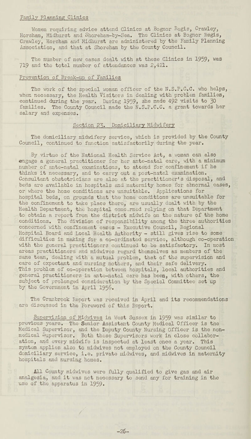 Family Planning Clinics Women requiring advice attend Clinics at Bognor Regis, Crawley, Horsham, Midhurst and Shorehara-by-Sea. The Clinics at Bognor Regis, Crawley, Horsham and Midhurst are administered by the Family Planning Association, and that at Shoreham by the County Council. The number of new cases dealt with at these Clinics in 1959* was 719 and the total number of attendances was 2,421. Prevention of Break-up of Families The work of the special woman officer of the N.S.P.C.C. who helps, when necessary, the Health Visitors in dealing with problem families, continued during the year. During 1959> she made 492 visits to 30 families. The County Council made the N.S.P.C.C. a grant towards her salary and expenses. Section 23. Domiciliary Midwifery The domiciliary midwifery service, which is provided by the County Council, continued to function satisfactorily during the year. By virtue of the National Health Service Act, a woman can also engage a general practitioner for her ante-natal care, with a minimum number of ante-natal examinations, to atcend for confinement if he thinks it necessary, and to carry out a post-natal examination. Consultant obstetricians are also at the practitioner's disposal, and beds are available in hospitals and maternity homes for abnormal cases, or where the home conditions are unsuitable. Applications for hospital beds, on grounds that the home conditions are unsuitable for the confinement to take place there, are usually dealt with by the Health Department, the hospital concerned relying on that Department to obtain a report from the district midwife on the nature of the home conditions. The division of responsibility among the three authorities concerned with confinement cases - Executive Council, Regional Hospital Board and Local Health Authority - still gives rise to some difficulties in making for a co-ordinated service, although co-operation with the general practitioners continued to be satisfactory. In most areas practitioners and midwives regard themselves as members of the same team, dealing with a mutual problem, that of the supervision and care of expectant and nursing mothers, and their safe delivery. This problem of co-operation between hospitals, local authorities and general practitioners in ante-natal care has been, with others, the subject of prolonged consideration by the Special Committee set up by the Government in April 195&* The Cranbrook Report was received in April and its recommendations are discussed in the Foreword of this Report. Supervision of MichbLves in West Sussex in 1959 was similar to previous years. The Senior Assistant County Medical Officer is tne Medical Supervisor, and the Deputy County Nursing Officer is the non¬ medical Supervisor. Both these Supervisors work in close collabor¬ ation, and every midwife is inspected at least once a year. This system applies also to midwives not employed on the County Council domiciliary service, i.e. private midwives, and midwives in maternity hospitals and nursing homes. All County midwives were fully qualified to give gas and air analgesia, and it was not necessary to send any for training in the use of the apparatus in 1959. -26-