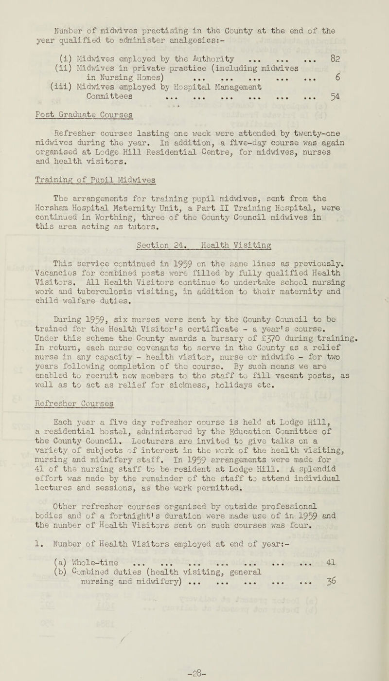 Number of midwives practising in the County at the end of the year qualified to administer analgesics;- (i) Midwives employed by the Authority . 82 (ii) Midwives in private practice (including midwives in Nursing Homes) 6 (iii) Midwives employed by Hospital Management Committees 54 Fost Graduate Courses Refresher courses lasting one week were attended by twenty-one midwives during the year. In addition, a five-day course was again organised at Lodge Hill Residential Centre, for midwives, nurses and health visitors. Training of Pupil Midwives The arrangements for training pupil midwives, sent from the Horsham Hospital Maternity Unit, a Part II Training Hospital, were continued in Worthing, three of the County Council midwives in this area acting as tutors. Section 24. Health Visiting This service continued in 1959 cn the same lines as previously. Vacancies for combined posts were filled by fully qualified Health Visitors. All Health Visitors continue to undertake school nursing work and tuberculosis visiting, in addition to their maternity and child welfare duties. During 1959} six nurses were sent by the County Council to be trained for the Health Visitor’s certificate - a year’s course. Under this scheme the County awards a bursary of £570 during training. In return, each nurse covenants to serve in the County as a relief nurse in any capacity - health visitor, nurse or midwife - for two years following completion of the course. By such means we are enabled to recruit new members to the staff to fill vacant posts, as well as to act as relief for sickness, holidays etc. Refresher Courses Each year a five day refresher course is held at Lodge Hill, a residential hostel, administered by the Education Committee of the County Council. Lecturers are invited to give talks on a variety of subjects of interest in the work of the health visiting, nursing and midwifery staff. In 1959 arrangements were made for 41 of the nursing staff to be resident at Lodge Hill. A splendid effort was made by the remainder of the staff to attend individual lectures and sessions, as the work permitted. Other refresher courses organised by outside professional bodies and of a fortnight’s duration were made use of in 1959 end the number of Health Visitors sent on such courses was four. 1. Number of Health Visitors employed at end of year:- (a) Whole-time ... 41 (b) Combined duties (health visiting, general nursing and midwifery). 36 -28-