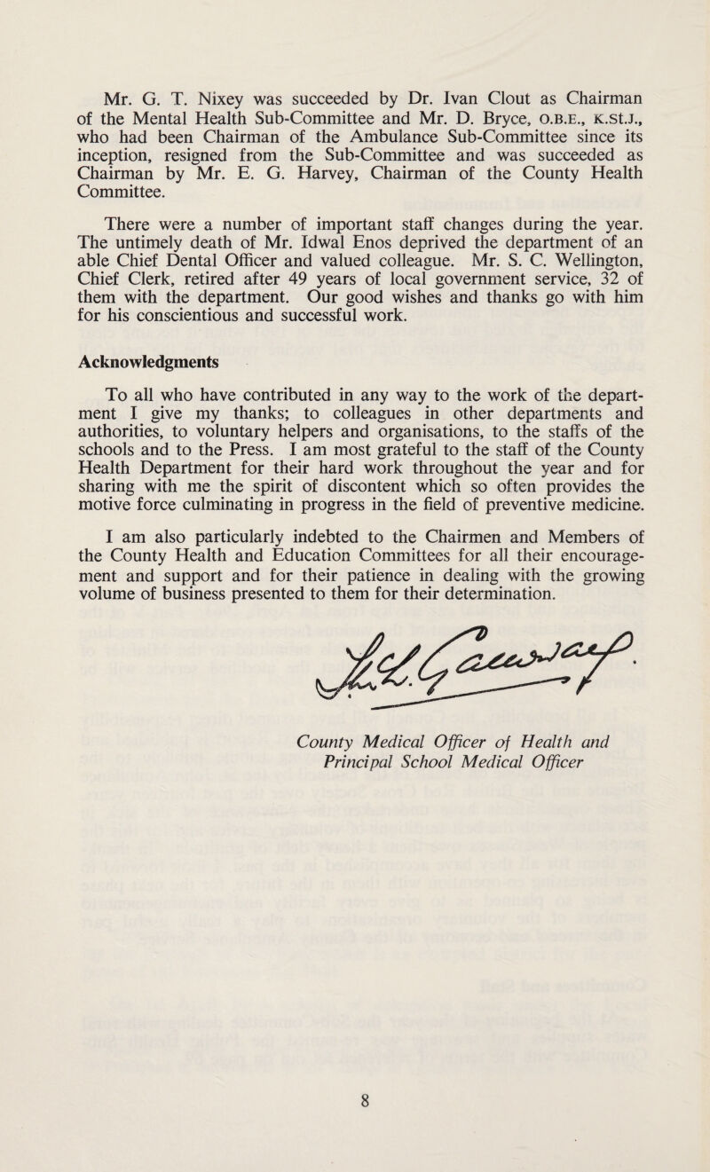 Mr. G. T. Nixey was succeeded by Dr. Ivan Clout as Chairman of the Mental Health Sub-Committee and Mr. D. Bryce, o.b.e., K.st.J., who had been Chairman of the Ambulance Sub-Committee since its inception, resigned from the Sub-Committee and was succeeded as Chairman by Mr. E. G. Harvey, Chairman of the County Health Committee. There were a number of important staff changes during the year. The untimely death of Mr. Idwal Enos deprived the department of an able Chief Dental Officer and valued colleague. Mr. S. C. Wellington, Chief Clerk, retired after 49 years of local government service, 32 of them with the department. Our good wishes and thanks go with him for his conscientious and successful work. Acknowledgments To all who have contributed in any way to the work of the depart¬ ment I give my thanks; to colleagues in other departments and authorities, to voluntary helpers and organisations, to the staffs of the schools and to the Press. I am most grateful to the staff of the County Health Department for their hard work throughout the year and for sharing with me the spirit of discontent which so often provides the motive force culminating in progress in the field of preventive medicine. I am also particularly indebted to the Chairmen and Members of the County Health and Education Committees for all their encourage¬ ment and support and for their patience in dealing with the growing volume of business presented to them for their determination. County Medical Officer of Health and Principal School Medical Officer