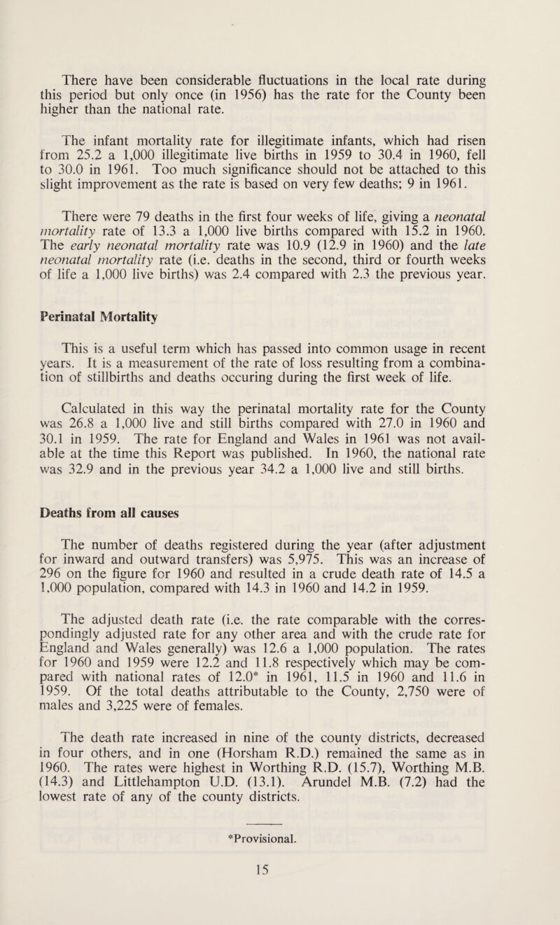 this period but only once (in 1956) has the rate for the County been higher than the national rate. The infant mortality rate for illegitimate infants, which had risen from 25.2 a 1,000 illegitimate live births in 1959 to 30.4 in 1960, fell to 30.0 in 1961. Too much significance should not be attached to this slight improvement as the rate is based on very few deaths; 9 in 1961. There were 79 deaths in the first four weeks of life, giving a neonatal mortality rate of 13.3 a 1,000 live births compared with 15.2 in 1960. The early neonatal mortality rate was 10.9 (12.9 in 1960) and the late neonatal mortality rate (i.e. deaths in the second, third or fourth weeks of life a 1,000 live births) was 2.4 compared with 2.3 the previous year. Perinatal Mortality This is a useful term which has passed into common usage in recent years. It is a measurement of the rate of loss resulting from a combina¬ tion of stillbirths and deaths occuring during the first week of life. Calculated in this way the perinatal mortality rate for the County was 26.8 a 1,000 live and still births compared with 27.0 in 1960 and 30.1 in 1959. The rate for England and Wales in 1961 was not avail¬ able at the time this Report was published. In 1960, the national rate was 32.9 and in the previous year 34.2 a 1,000 live and still births. Deaths from all causes The number of deaths registered during the year (after adjustment for inward and outward transfers) was 5,975. This was an increase of 296 on the figure for 1960 and resulted in a crude death rate of 14.5 a 1,000 population, compared with 14.3 in 1960 and 14.2 in 1959. The adjusted death rate (i.e, the rate comparable with the corres¬ pondingly adjusted rate for any other area and with the crude rate for England and Wales generally) was 12.6 a 1,000 population. The rates for 1960 and 1959 were 12.2 and 11.8 respectively which may be com¬ pared with national rates of 12.0* in 1961, 11.5 in 1960 and 11.6 in 1959. Of the total deaths attributable to the County, 2,750 were of males and 3,225 were of females. The death rate increased in nine of the county districts, decreased in four others, and in one (Horsham R.D.) remained the same as in 1960. The rates were highest in Worthing R.D. (15.7), Worthing M.B. (14.3) and Littlehampton U.D. (13.1). Arundel M.B. (7.2) had the lowest rate of any of the county districts. * Provisional.