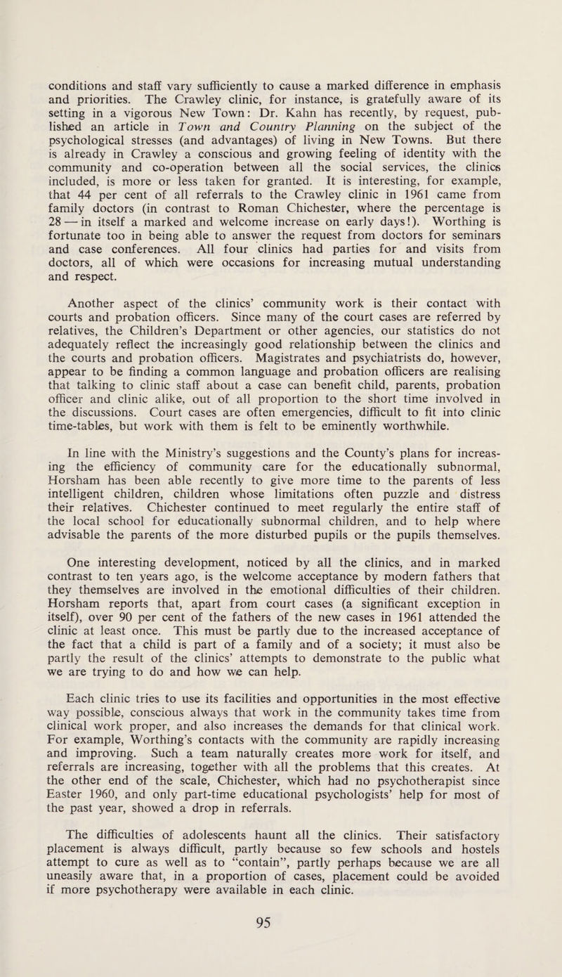 conditions and staff vary sufficiently to cause a marked difference in emphasis and priorities. The Crawley clinic, for instance, is gratefully aware of its setting in a vigorous New Town: Dr. Kahn has recently, by request, pub¬ lished an article in Town and Country Planning on the subject of the psychological stresses (and advantages) of living in New Towns. But there is already in Crawley a conscious and growing feeling of identity with the community and co-operation between all the social services, the clinics included, is more or less taken for granted. It is interesting, for example, that 44 per cent of all referrals to the Crawley clinic in 1961 came from family doctors (in contrast to Roman Chichester, where the percentage is 28 — in itself a marked and welcome increase on early days!). Worthing is fortunate too in being able to answer the request from doctors for seminars and case conferences. All four clinics had parties for and visits from doctors, all of which were occasions for increasing mutual understanding and respect. Another aspect of the clinics’ community work is their contact with courts and probation officers. Since many of the court cases are referred by relatives, the Children’s Department or other agencies, our statistics do not adequately reflect the increasingly good relationship between the clinics and the courts and probation officers. Magistrates and psychiatrists do, however, appear to be finding a common language and probation officers are realising that talking to clinic staff about a case can benefit child, parents, probation officer and clinic alike, out of all proportion to the short time involved in the discussions. Court cases are often emergencies, difficult to fit into clinic time-tables, but work with them is felt to be eminently worthwhile. In line with the Ministry’s suggestions and the County’s plans for increas¬ ing the efficiency of community care for the educationally subnormal, Horsham has been able recently to give more time to the parents of less intelligent children, children whose limitations often puzzle and distress their relatives. Chichester continued to meet regularly the entire staff of the local school for educationally subnormal children, and to help where advisable the parents of the more disturbed pupils or the pupils themselves. One interesting development, noticed by all the clinics, and in marked contrast to ten years ago, is the welcome acceptance by modern fathers that they themselves are involved in the emotional difficulties of their children. Horsham reports that, apart from court cases (a significant exception in itself), over 90 per cent of the fathers of the new cases in 1961 attended the clinic at least once. This must be partly due to the increased acceptance of the fact that a child is part of a family and of a society; it must also be partly the result of the clinics’ attempts to demonstrate to the public what we are trying to do and how we can help. Each clinic tries to use its facilities and opportunities in the most effective way possible, conscious always that work in the community takes time from clinical work proper, and also increases the demands for that clinical work. For example, Worthing’s contacts with the community are rapidly increasing and improving. Such a team naturally creates more work for itself, and referrals are increasing, together with all the problems that this creates. At the other end of the scale, Chichester, which had no psychotherapist since Easter 1960, and only part-time educational psychologists’ help for most of the past year, showed a drop in referrals. The difficulties of adolescents haunt all the clinics. Their satisfactory placement is always difficult, partly because so few schools and hostels attempt to cure as well as to “contain”, partly perhaps because we are all uneasily aware that, in a proportion of cases, placement could be avoided if more psychotherapy were available in each clinic.