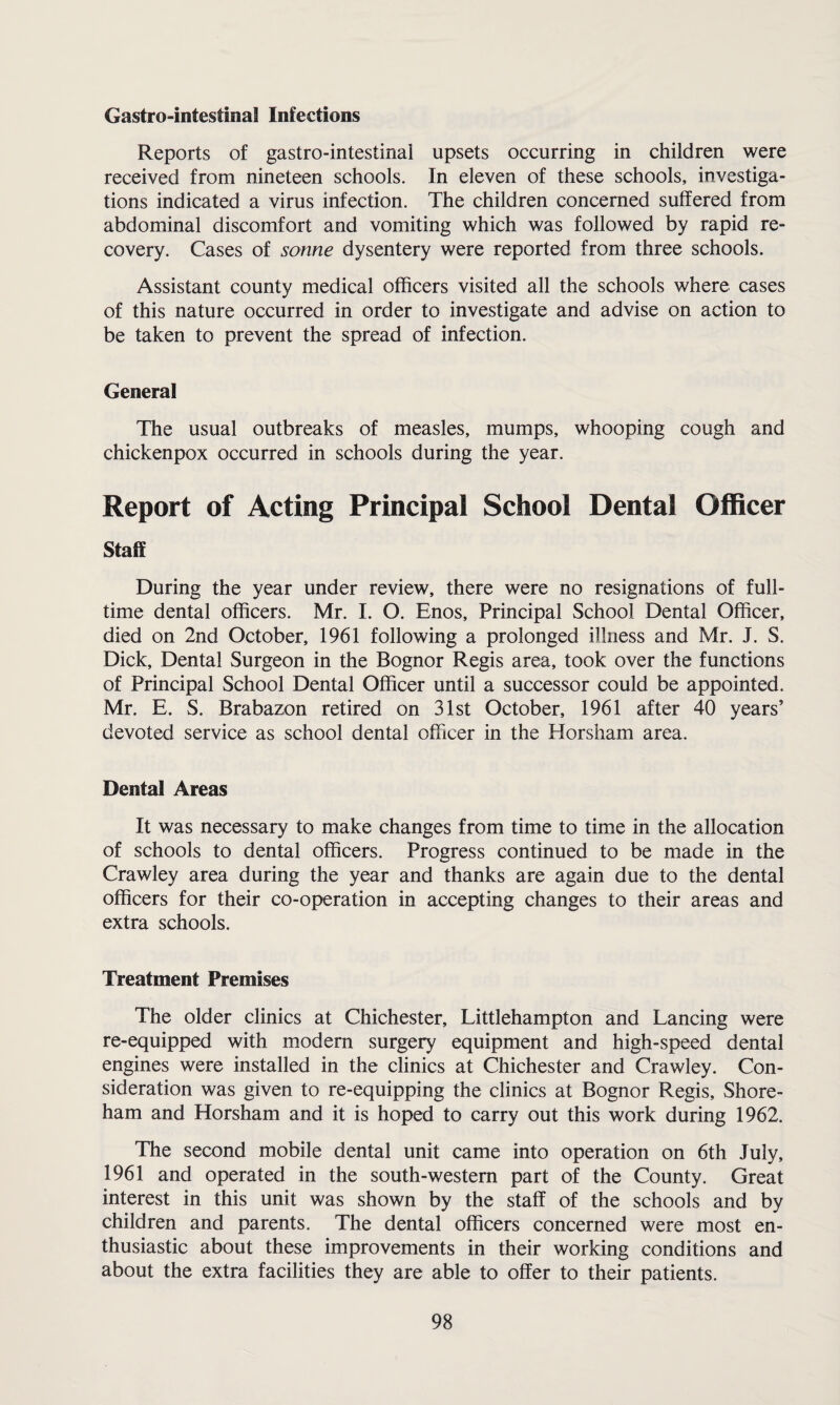 Gastrointestinal Infections Reports of gastro-intestinal upsets occurring in children were received from nineteen schools. In eleven of these schools, investiga¬ tions indicated a virus infection. The children concerned suffered from abdominal discomfort and vomiting which was followed by rapid re¬ covery. Cases of sonne dysentery were reported from three schools. Assistant county medical officers visited all the schools where cases of this nature occurred in order to investigate and advise on action to be taken to prevent the spread of infection. General The usual outbreaks of measles, mumps, whooping cough and chickenpox occurred in schools during the year. Report of Acting Principal School Dental Officer Staff During the year under review, there were no resignations of full¬ time dental officers. Mr. I. O. Enos, Principal School Dental Officer, died on 2nd October, 1961 following a prolonged illness and Mr. J. S. Dick, Dental Surgeon in the Bognor Regis area, took over the functions of Principal School Dental Officer until a successor could be appointed. Mr. E. S. Brabazon retired on 31st October, 1961 after 40 years’ devoted service as school dental officer in the Horsham area. Dental Areas It was necessary to make changes from time to time in the allocation of schools to dental officers. Progress continued to be made in the Crawley area during the year and thanks are again due to the dental officers for their co-operation in accepting changes to their areas and extra schools. Treatment Premises The older clinics at Chichester, Littlehampton and Lancing were re-equipped with modern surgery equipment and high-speed dental engines were installed in the clinics at Chichester and Crawley. Con¬ sideration was given to re-equipping the clinics at Bognor Regis, Shore- ham and Horsham and it is hoped to carry out this work during 1962. The second mobile dental unit came into operation on 6th July, 1961 and operated in the south-western part of the County. Great interest in this unit was shown by the staff of the schools and by children and parents. The dental officers concerned were most en¬ thusiastic about these improvements in their working conditions and about the extra facilities they are able to offer to their patients.