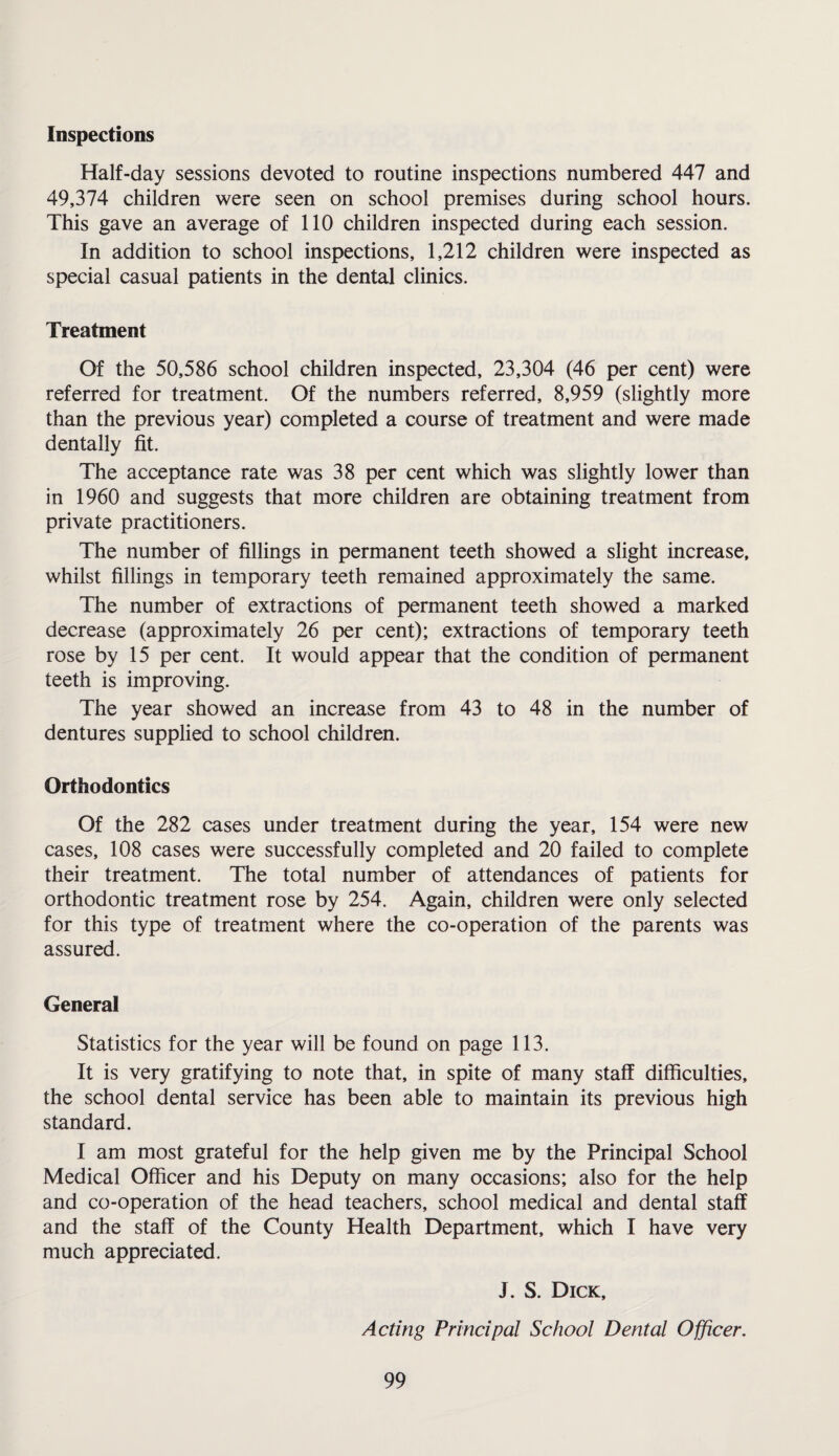 Inspections Half-day sessions devoted to routine inspections numbered 447 and 49,374 children were seen on school premises during school hours. This gave an average of 110 children inspected during each session. In addition to school inspections, 1,212 children were inspected as special casual patients in the dental clinics. Treatment Of the 50,586 school children inspected, 23,304 (46 per cent) were referred for treatment. Of the numbers referred, 8,959 (slightly more than the previous year) completed a course of treatment and were made dentally fit. The acceptance rate was 38 per cent which was slightly lower than in 1960 and suggests that more children are obtaining treatment from private practitioners. The number of fillings in permanent teeth showed a slight increase, whilst fillings in temporary teeth remained approximately the same. The number of extractions of permanent teeth showed a marked decrease (approximately 26 per cent); extractions of temporary teeth rose by 15 per cent. It would appear that the condition of permanent teeth is improving. The year showed an increase from 43 to 48 in the number of dentures supplied to school children. Orthodontics Of the 282 cases under treatment during the year, 154 were new cases, 108 cases were successfully completed and 20 failed to complete their treatment. The total number of attendances of patients for orthodontic treatment rose by 254. Again, children were only selected for this type of treatment where the co-operation of the parents was assured. General Statistics for the year will be found on page 113. It is very gratifying to note that, in spite of many staff difficulties, the school dental service has been able to maintain its previous high standard. I am most grateful for the help given me by the Principal School Medical Officer and his Deputy on many occasions; also for the help and co-operation of the head teachers, school medical and dental staff and the staff of the County Health Department, which I have very much appreciated. J. S. Dick, Acting Principal School Dental Officer.