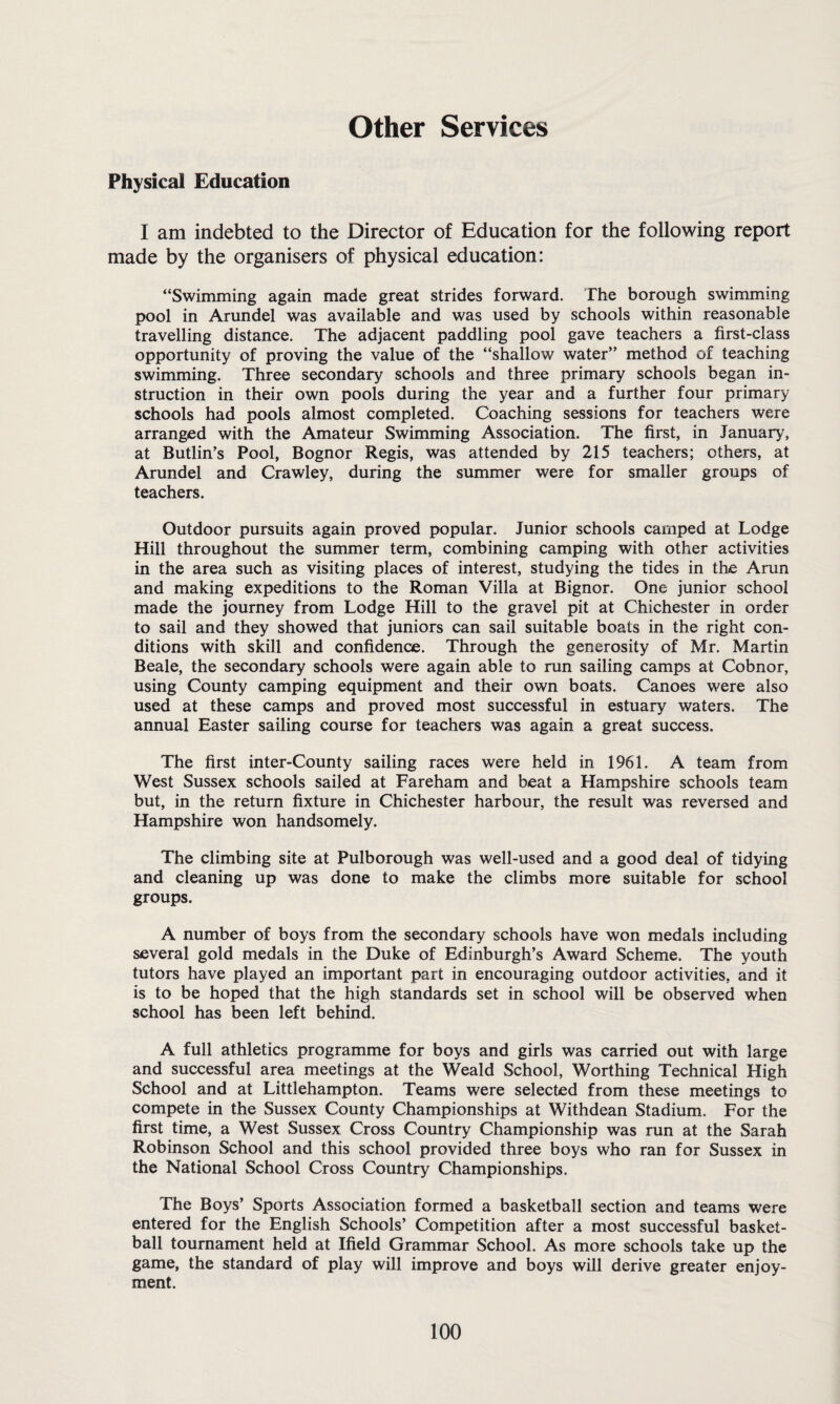 Other Services Physical Education I am indebted to the Director of Education for the following report made by the organisers of physical education: “Swimming again made great strides forward. The borough swimming pool in Arundel was available and was used by schools within reasonable travelling distance. The adjacent paddling pool gave teachers a first-class opportunity of proving the value of the “shallow water” method of teaching swimming. Three secondary schools and three primary schools began in¬ struction in their own pools during the year and a further four primary- schools had pools almost completed. Coaching sessions for teachers were arranged with the Amateur Swimming Association. The first, in January, at Butlin’s Pool, Bognor Regis, was attended by 215 teachers; others, at Arundel and Crawley, during the summer were for smaller groups of teachers. Outdoor pursuits again proved popular. Junior schools camped at Lodge Hill throughout the summer term, combining camping with other activities in the area such as visiting places of interest, studying the tides in the Arun and making expeditions to the Roman Villa at Bignor. One junior school made the journey from Lodge Hill to the gravel pit at Chichester in order to sail and they showed that juniors can sail suitable boats in the right con¬ ditions with skill and confidence. Through the generosity of Mr. Martin Beale, the secondary schools were again able to run sailing camps at Cobnor, using County camping equipment and their own boats. Canoes were also used at these camps and proved most successful in estuary waters. The annual Easter sailing course for teachers was again a great success. The first inter-County sailing races were held in 1961. A team from West Sussex schools sailed at Fareham and beat a Hampshire schools team but, in the return fixture in Chichester harbour, the result was reversed and Hampshire won handsomely. The climbing site at Pulborough was well-used and a good deal of tidying and cleaning up was done to make the climbs more suitable for school groups. A number of boys from the secondary schools have won medals including several gold medals in the Duke of Edinburgh’s Award Scheme. The youth tutors have played an important part in encouraging outdoor activities, and it is to be hoped that the high standards set in school will be observed when school has been left behind. A full athletics programme for boys and girls was carried out with large and successful area meetings at the Weald School, Worthing Technical High School and at Littlehampton. Teams were selected from these meetings to compete in the Sussex County Championships at Withdean Stadium. For the first time, a West Sussex Cross Country Championship was run at the Sarah Robinson School and this school provided three boys who ran for Sussex in the National School Cross Country Championships. The Boys’ Sports Association formed a basketball section and teams were entered for the English Schools’ Competition after a most successful basket¬ ball tournament held at Ifield Grammar School. As more schools take up the game, the standard of play will improve and boys will derive greater enjoy¬ ment.