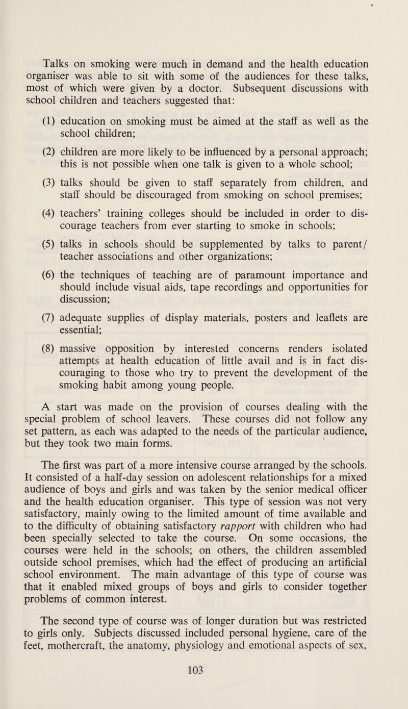 Talks on smoking were much in demand and the health education organiser was able to sit with some of the audiences for these talks, most of which were given by a doctor. Subsequent discussions with school children and teachers suggested that: (1) education on smoking must be aimed at the staff as well as the school children; (2) children are more likely to be influenced by a personal approach; this is not possible when one talk is given to a whole school; (3) talks should be given to staff separately from children, and staff should be discouraged from smoking on school premises; (4) teachers’ training colleges should be included in order to dis¬ courage teachers from ever starting to smoke in schools; (5) talks in schools should be supplemented by talks to parent / teacher associations and other organizations; (6) the techniques of teaching are of paramount importance and should include visual aids, tape recordings and opportunities for discussion; (7) adequate supplies of display materials, posters and leaflets are essential; (8) massive opposition by interested concerns renders isolated attempts at health education of little avail and is in fact dis¬ couraging to those who try to prevent the development of the smoking habit among young people. A start was made on the provision of courses dealing with the special problem of school leavers. These courses did not follow any set pattern, as each was adapted to the needs of the particular audience, but they took two main forms. The first was part of a more intensive course arranged by the schools. It consisted of a half-day session on adolescent relationships for a mixed audience of boys and girls and was taken by the senior medical officer and the health education organiser. This type of session was not very satisfactory, mainly owing to the limited amount of time available and to the difficulty of obtaining satisfactory rapport with children who had been specially selected to take the course. On some occasions, the courses were held in the schools; on others, the children assembled outside school premises, which had the effect of producing an artificial school environment. The main advantage of this type of course was that it enabled mixed groups of boys and girls to consider together problems of common interest. The second type of course was of longer duration but was restricted to girls only. Subjects discussed included personal hygiene, care of the feet, mothercraft, the anatomy, physiology and emotional aspects of sex.