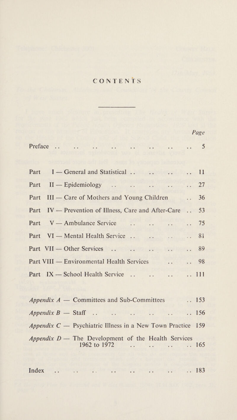 C ON TENT S Page Preface .. .. .. .. .. .. .. .. 5 Part I — General and Statistical .. .. .. .. 11 Part II — Epidemiology .. .. .. .. 27 Part III — Care of Mothers and Young Children .. 36 Part IV — Prevention of Illness, Care and After-Care .. 53 Part V — Ambulance Service .. .. .. 75 Part VI — Mental Health Service .. .. . . .. 8i Part VII — Other Services .. .. .. .. 89 Part VIII — Environmental Health Services .. .. 98 Part IX — School Health Service .. .. .. ..Ill Appendix A — Committees and Sub-Committees .. 153 Appendix B — Staff .. .. .. .. .. ..156 Appendix C — Psychiatric Illness in a New Town Practice 159 Appendix D — The Development of the Health Services 1962 to 1972 .165 Index • • 183