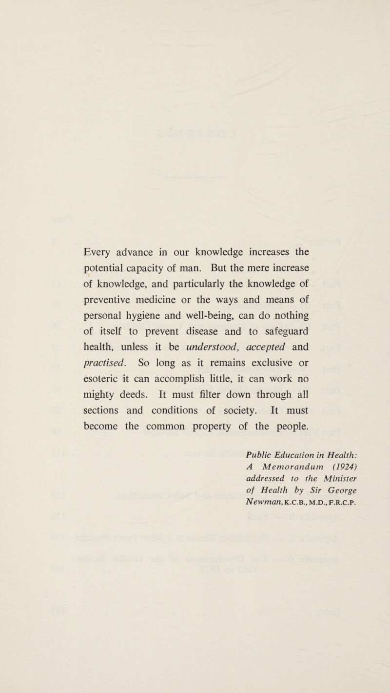 Every advance in our knowledge increases the potential capacity of man. But the mere increase of knowledge, and particularly the knowledge of preventive medicine or the ways and means of personal hygiene and well-being, can do nothing of itself to prevent disease and to safeguard health, unless it be understood, accepted and practised. So long as it remains exclusive or esoteric it can accomplish little, it can work no mighty deeds. It must filter down through all sections and conditions of society. It must become the common property of the people. Public Education in Health: A Memorandum (1924) addressed to the Minister of Health by Sir George Newman, k.c.b., m.d., f.r.c.p.