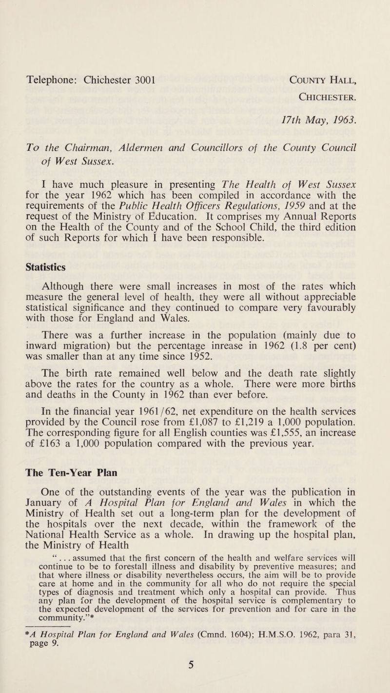 Telephone: Chichester 3001 County Hall, Chichester. 17th May, 1963. To the Chairman, Aldermen and Councillors of the County Council of West Sussex. I have much pleasure in presenting The Health of West Sussex for the year 1962 which has been compiled in accordance with the requirements of the Public Health Officers Regulations, 1959 and at the request of the Ministry of Education. It comprises my Annual Reports on the Health of the County and of the School Child, the third edition of such Reports for which I have been responsible. Statistics Although there were small increases in most of the rates which measure the general level of health, they were all without appreciable statistical significance and they continued to compare very favourably with those for England and Wales. There was a further increase in the population (mainly due to inward migration) but the percentage inrease in 1962 (1.8 per cent) was smaller than at any time since 1952. The birth rate remained well below and the death rate slightly above the rates for the country as a whole. There were more births and deaths in the County in 1962 than ever before. In the financial year 1961/62, net expenditure on the health services provided by the Council rose from £1,087 to £1,219 a 1,000 population. The corresponding figure for all English counties was £1,555, an increase of £163 a 1,000 population compared with the previous year. The Ten-Year Plan One of the outstanding events of the year was the publication in January of A Hospital Plan for England and Wales in which the Ministry of Health set out a long-term plan for the development of the hospitals over the next decade, within the framework of the National Health Service as a whole. In drawing up the hospital plan, the Ministry of Health “ . . . assumed that the first concern of the health and welfare services will continue to be to forestall illness and disability by preventive measures; and that where illness or disability nevertheless occurs, the aim will be to provide care at home and in the community for all who do not require the special types of diagnosis and treatment which only a hospital can provide. Thus any plan for the development of the hospital service is complementary to the expected development of the services for prevention and for care in the community.”* *A Hospital Plan for England and Wales (Cmnd. 1604); H.M.S.O. 1962, para 31, page 9.