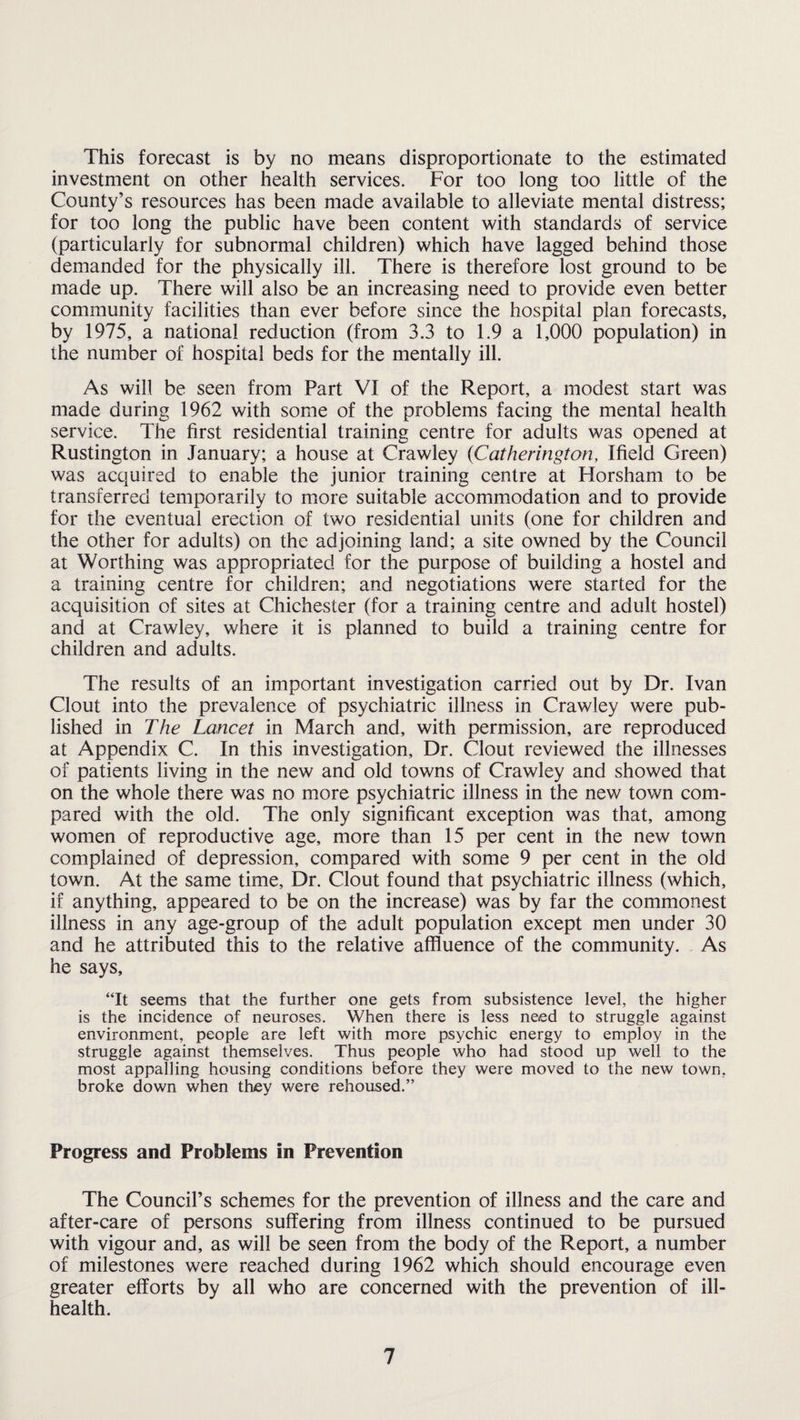 This forecast is by no means disproportionate to the estimated investment on other health services. For too long too little of the County’s resources has been made available to alleviate mental distress; for too long the public have been content with standards of service (particularly for subnormal children) which have lagged behind those demanded for the physically ill. There is therefore lost ground to be made up. There will also be an increasing need to provide even better community facilities than ever before since the hospital plan forecasts, by 1975, a national reduction (from 3.3 to 1.9 a 1,000 population) in the number of hospital beds for the mentally ill. As will be seen from Part VI of the Report, a modest start was made during 1962 with some of the problems facing the mental health service. The first residential training centre for adults was opened at Rustington in January; a house at Crawley (Catherington, Ifield Green) was acquired to enable the junior training centre at Horsham to be transferred temporarily to more suitable accommodation and to provide for the eventual erection of two residential units (one for children and the other for adults) on the adjoining land; a site owned by the Council at Worthing was appropriated for the purpose of building a hostel and a training centre for children; and negotiations were started for the acquisition of sites at Chichester (for a training centre and adult hostel) and at Crawley, where it is planned to build a training centre for children and adults. The results of an important investigation carried out by Dr. Ivan Clout into the prevalence of psychiatric illness in Crawley were pub¬ lished in The Lancet in March and, with permission, are reproduced at Appendix C. In this investigation. Dr. Clout reviewed the illnesses of patients living in the new and old towns of Crawley and showed that on the whole there was no more psychiatric illness in the new town com¬ pared with the old. The only significant exception was that, among women of reproductive age, more than 15 per cent in the new town complained of depression, compared with some 9 per cent in the old town. At the same time. Dr. Clout found that psychiatric illness (which, if anything, appeared to be on the increase) was by far the commonest illness in any age-group of the adult population except men under 30 and he attributed this to the relative affluence of the community. As he says, “It seems that the further one gets from subsistence level, the higher is the incidence of neuroses. When there is less need to struggle against environment, people are left with more psychic energy to employ in the struggle against themselves. Thus people who had stood up well to the most appalling housing conditions before they were moved to the new town, broke down when they were rehoused.” Progress and Problems in Prevention The Council’s schemes for the prevention of illness and the care and after-care of persons suffering from illness continued to be pursued with vigour and, as will be seen from the body of the Report, a number of milestones were reached during 1962 which should encourage even greater efforts by all who are concerned with the prevention of ill- health.