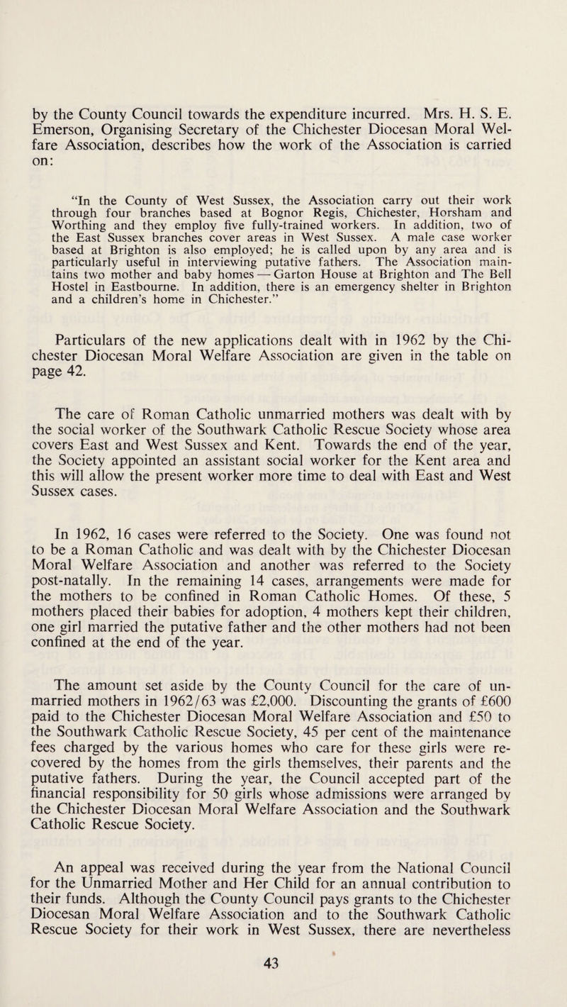 by the County Council towards the expenditure incurred. Mrs. H. S. E. Emerson, Organising Secretary of the Chichester Diocesan Moral Wel¬ fare Association, describes how the work of the Association is carried on: “In the County of West Sussex, the Association carry out their work through four branches based at Bognor Regis, Chichester, Horsham and Worthing and they employ five fully-trained workers. In addition, two of the East Sussex branches cover areas in West Sussex. A male case worker based at Brighton is also employed; he is called upon by any area and is particularly useful in interviewing putative fathers. The Association main¬ tains two mother and baby homes — Garton House at Brighton and The Bell Hostel in Eastbourne. In addition, there is an emergency shelter in Brighton and a children’s home in Chichester.” Particulars of the new applications dealt with in 1962 by the Chi¬ chester Diocesan Moral Welfare Association are given in the table on page 42. The care of Roman Catholic unmarried mothers was dealt with by the social worker of the Southwark Catholic Rescue Society whose area covers East and West Sussex and Kent. Towards the end of the year, the Society appointed an assistant social worker for the Kent area and this will allow the present worker more time to deal with East and West Sussex cases. In 1962, 16 cases were referred to the Society. One was found not to be a Roman Catholic and was dealt with by the Chichester Diocesan Moral Welfare Association and another was referred to the Society post-natally. In the remaining 14 cases, arrangements were made for the mothers to be confined in Roman Catholic Homes. Of these, 5 mothers placed their babies for adoption, 4 mothers kept their children, one girl married the putative father and the other mothers had not been confined at the end of the year. The amount set aside by the County Council for the care of un¬ married mothers in 1962/63 was £2,000. Discounting the grants of £600 paid to the Chichester Diocesan Moral Welfare Association and £50 to the Southwark Catholic Rescue Society, 45 per cent of the maintenance fees charged by the various homes who care for these girls were re¬ covered by the homes from the girls themselves, their parents and the putative fathers. During the year, the Council accepted part of the financial responsibility for 50 girls whose admissions were arranged by the Chichester Diocesan Moral Welfare Association and the Southwark Catholic Rescue Society. An appeal was received during the year from the National Council for the Unmarried Mother and Her Child for an annual contribution to their funds. Although the County Council pays grants to the Chichester Diocesan Moral Welfare Association and to the Southwark Catholic Rescue Society for their work in West Sussex, there are nevertheless
