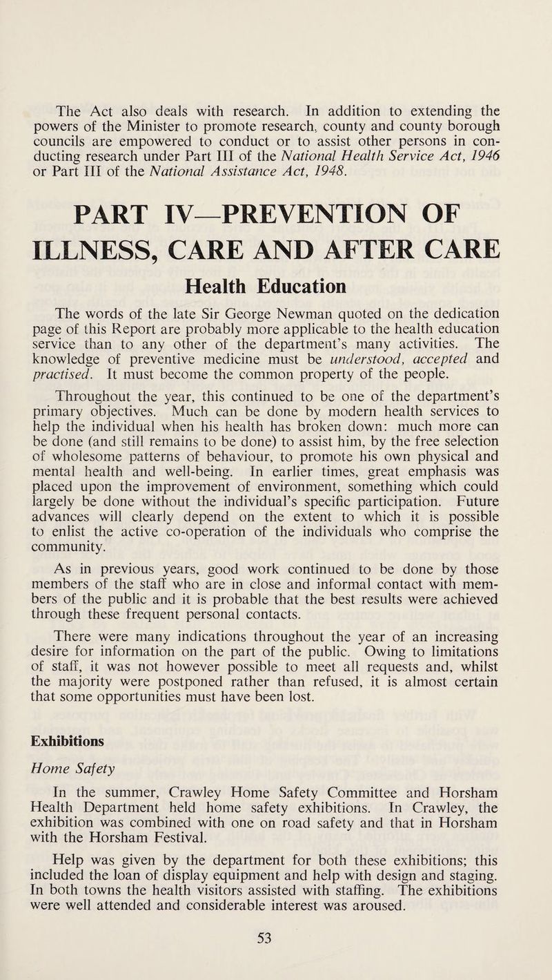 The Act also deals with research. In addition to extending the powers of the Minister to promote research, county and county borough councils are empowered to conduct or to assist other persons in con¬ ducting research under Part III of the National Health Service Act, 1946 or Part III of the National Assistance Act, 1948. PART IV—PREVENTION OF ILLNESS, CARE AND AFTER CARE Health Education The words of the late Sir George Newman quoted on the dedication page of this Report are probably more applicable to the health education service than to any other of the department’s many activities. The knowledge of preventive medicine must be understood, accepted and practised. It must become the common property of the people. Throughout the year, this continued to be one of the department’s primary objectives. Much can be done by modern health services to help the individual when his health has broken down: much more can be done (and still remains to be done) to assist him, by the free selection of wholesome patterns of behaviour, to promote his own physical and mental health and well-being. In earlier times, great emphasis was placed upon the improvement of environment, something which could largely be done without the individual’s specific participation. Future advances will clearly depend on the extent to which it is possible to enlist the active co-operation of the individuals who comprise the community. As in previous years, good work continued to be done by those members of the staff who are in close and informal contact with mem¬ bers of the public and it is probable that the best results were achieved through these frequent personal contacts. There were many indications throughout the year of an increasing desire for information on the part of the public. Owing to limitations of staff, it was not however possible to meet all requests and, whilst the majority were postponed rather than refused, it is almost certain that some opportunities must have been lost. Exhibitions Home Safety In the summer, Crawley Home Safety Committee and Horsham Health Department held home safety exhibitions. In Crawley, the exhibition was combined with one on road safety and that in Horsham with the Horsham Festival. Help was given by the department for both these exhibitions; this included the loan of display equipment and help with design and staging. In both towns the health visitors assisted with staffing. The exhibitions were well attended and considerable interest was aroused.