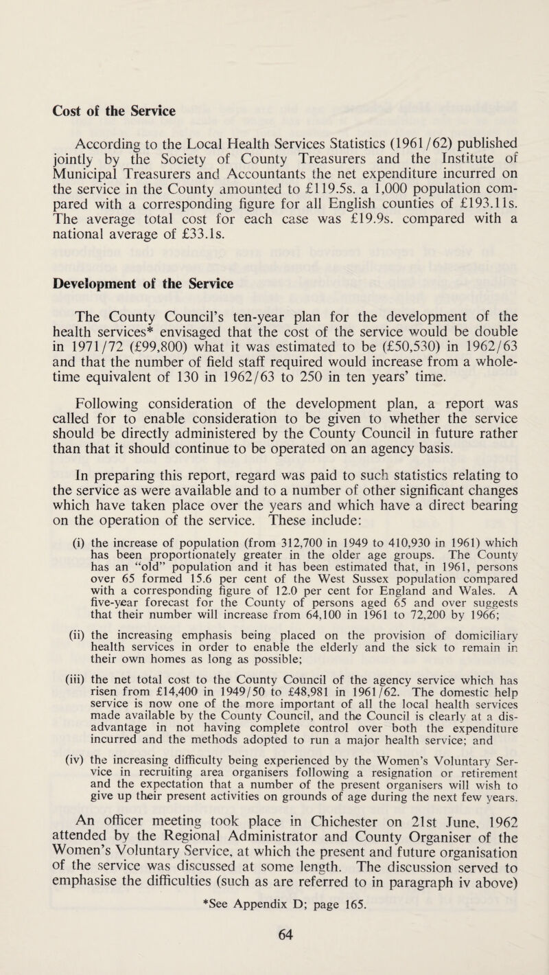 Cost of the Service According to the Local Health Services Statistics (1961/62) published jointly by the Society of County Treasurers and the Institute of Municipal Treasurers and Accountants the net expenditure incurred on the service in the County amounted to £119.5s. a 1,000 population com¬ pared with a corresponding figure for all English counties of £193.11s. The average total cost for each case was £19.9s. compared with a national average of £33.Is. Development of the Service The County Council’s ten-year plan for the development of the health services* envisaged that the cost of the service would be double in 1971/72 (£99,800) what it was estimated to be (£50,530) in 1962/63 and that the number of field staff required would increase from a whole¬ time equivalent of 130 in 1962/63 to 250 in ten years’ time. Following consideration of the development plan, a report was called for to enable consideration to be given to whether the service should be directly administered by the County Council in future rather than that it should continue to be operated on an agency basis. In preparing this report, regard was paid to such statistics relating to the service as were available and to a number of other significant changes which have taken place over the years and which have a direct bearing on the operation of the service. These include: (i) the increase of population (from 312,700 in 1949 to 410,930 in 1961) which has been proportionately greater in the older age groups. The County has an “old” population and it has been estimated that, in 1961, persons over 65 formed 15.6 per cent of the West Sussex population compared with a corresponding figure of 12.0 per cent for England and Wales. A five-year forecast for the County of persons aged 65 and over suggests that their number will increase from 64,100 in 1961 to 72,200 by 1966; (ii) the increasing emphasis being placed on the provision of domiciliary health services in order to enable the elderly and the sick to remain in their own homes as long as possible; (iii) the net total cost to the County Council of the agency service which has risen from £14,400 in 1949/50 to £48,981 in 1961/62. The domestic help service is now one of the more important of all the local health services made available by the County Council, and the Council is clearly at a dis¬ advantage in not having complete control over both the expenditure incurred and the methods adopted to run a major health service; and (iv) the increasing difficulty being experienced by the Women’s Voluntary Ser¬ vice in recruiting area organisers following a resignation or retirement and the expectation that a number of the present organisers will wish to give up their present activities on grounds of age during the next few years. An officer meeting took place in Chichester on 21st June, 1962 attended by the Regional Administrator and County Organiser of the Women’s Voluntary Service, at which the present and future organisation of the service was discussed at some length. The discussion served to emphasise the difficulties (such as are referred to in paragraph iv above) *See Appendix D; page 165.