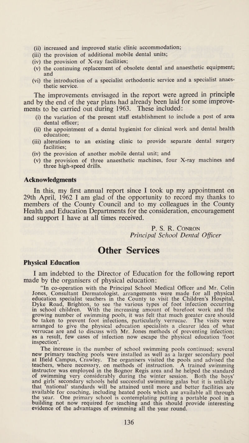 (ii) increased and improved static clinic accommodation; (iii) the provision of additional mobile dental units; (iv) the provision of X-ray facilities; (v) the continuing replacement of obsolete dental and anaesthetic equipment; and (vi) the introduction of a specialist orthodontic service and a specialist anaes¬ thetic service. The improvements envisaged in the report were agreed in principle and by the end of the year plans had already been laid for some improve¬ ments to be carried out during 1963. These included: (i) the variation of the present staff establishment to include a post of area dental officer; (ii) the appointment of a dental hygienist for clinical work and dental health education; (iii) alterations to an existing clinic to provide separate dental surgery facilities; (iv) the provision of another mobile dental unit; and (v) the provision of three anaesthetic machines, four X-ray machines and three high-speed drills. Acknowledgments In this, my first annual report since I took up my appointment on 29th April, 1962 I am glad of the opportunity to record my thanks to members of the County Council and to my colleagues in the County Health and Education Departments for the consideration, encouragement and support I have at all times received. P. S. R. CONRON Principal School Dental Officer Other Services Physical Education I am indebted to the Director of Education for the following report made by the organisers of physical education: “In co-operation with the Principal School Medical Officer and Mr. Colin Jones, Consultant Dermatologist, arrangements were made for all physical education specialist teachers in the County to visit the Children’s Hospital, Dyke Road, Brighton, to see the various types of foot infection occurring in school children. With the increasing amount of barefoot work and the growing number of swimming pools, it was felt that much greater care should be taken to prevent foot infections, particularly verrucae. The visits were arranged to give the physical education specialists a clearer idea of what verrucae are and to discuss with Mr. Jones methods of preventing infection; as a result, few cases of infection now escape the physical education ‘foot inspection’. The increase in the number of school swimming pools continued; several new primary teaching pools were installed as well as a larger secondary pool at Ifield Campus, Crawley. The organisers visited the pools and advised the teachers, where necessary, on methods of instruction. A trained swimming instructor was employed in the Bognor Regis area and he helped the standard of swimming very considerably during the winter session. Both the boys’ and girls' secondary schools held successful swimming galas but it is unlikely that ‘national’ standards will be attained until more and better facilities are available for coaching, including heated pools which are available all through the year. One primary school is contemplating putting a portable pool in a building not now required for leaching and this should provide interesting evidence of the advantages of swimming all the year round.