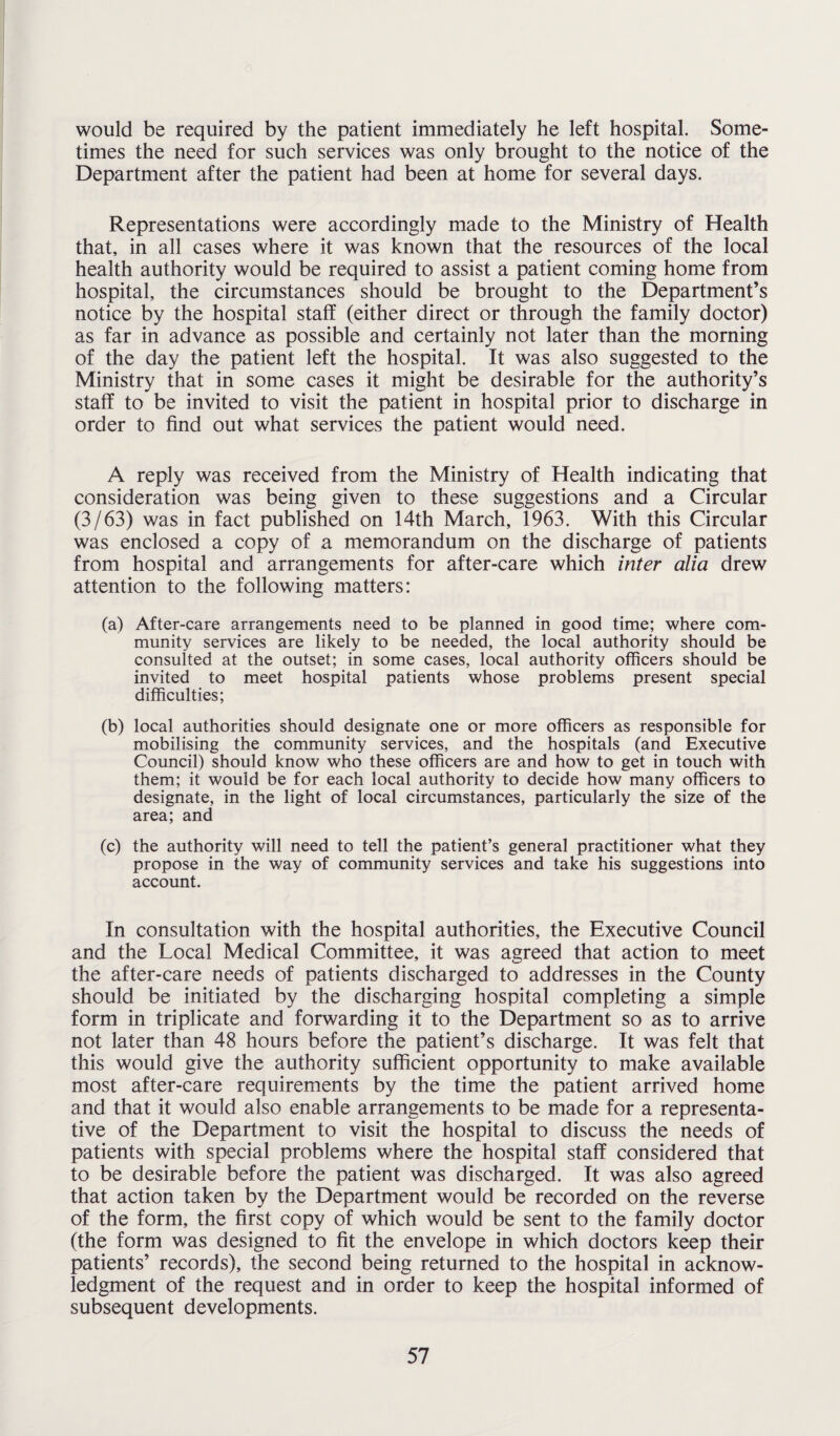 would be required by the patient immediately he left hospital. Some¬ times the need for such services was only brought to the notice of the Department after the patient had been at home for several days. Representations were accordingly made to the Ministry of Health that, in all cases where it was known that the resources of the local health authority would be required to assist a patient coming home from hospital, the circumstances should be brought to the Department’s notice by the hospital staff (either direct or through the family doctor) as far in advance as possible and certainly not later than the morning of the day the patient left the hospital. It was also suggested to the Ministry that in some cases it might be desirable for the authority’s staff to be invited to visit the patient in hospital prior to discharge in order to find out what services the patient would need. A reply was received from the Ministry of Health indicating that consideration was being given to these suggestions and a Circular (3/63) was in fact published on 14th March, 1963. With this Circular was enclosed a copy of a memorandum on the discharge of patients from hospital and arrangements for after-care which inter alia drew attention to the following matters: (a) After-care arrangements need to be planned in good time; where com¬ munity services are likely to be needed, the local authority should be consulted at the outset; in some cases, local authority officers should be invited to meet hospital patients whose problems present special difficulties; (b) local authorities should designate one or more officers as responsible for mobilising the community services, and the hospitals (and Executive Council) should know who these officers are and how to get in touch with them; it would be for each local authority to decide how many officers to designate, in the light of local circumstances, particularly the size of the area; and (c) the authority will need to tell the patient’s general practitioner what they propose in the way of community services and take his suggestions into account. In consultation with the hospital authorities, the Executive Council and the Local Medical Committee, it was agreed that action to meet the after-care needs of patients discharged to addresses in the County should be initiated by the discharging hospital completing a simple form in triplicate and forwarding it to the Department so as to arrive not later than 48 hours before the patient’s discharge. It was felt that this would give the authority sufficient opportunity to make available most after-care requirements by the time the patient arrived home and that it would also enable arrangements to be made for a representa¬ tive of the Department to visit the hospital to discuss the needs of patients with special problems where the hospital staff considered that to be desirable before the patient was discharged. It was also agreed that action taken by the Department would be recorded on the reverse of the form, the first copy of which would be sent to the family doctor (the form was designed to fit the envelope in which doctors keep their patients’ records), the second being returned to the hospital in acknow¬ ledgment of the request and in order to keep the hospital informed of subsequent developments.