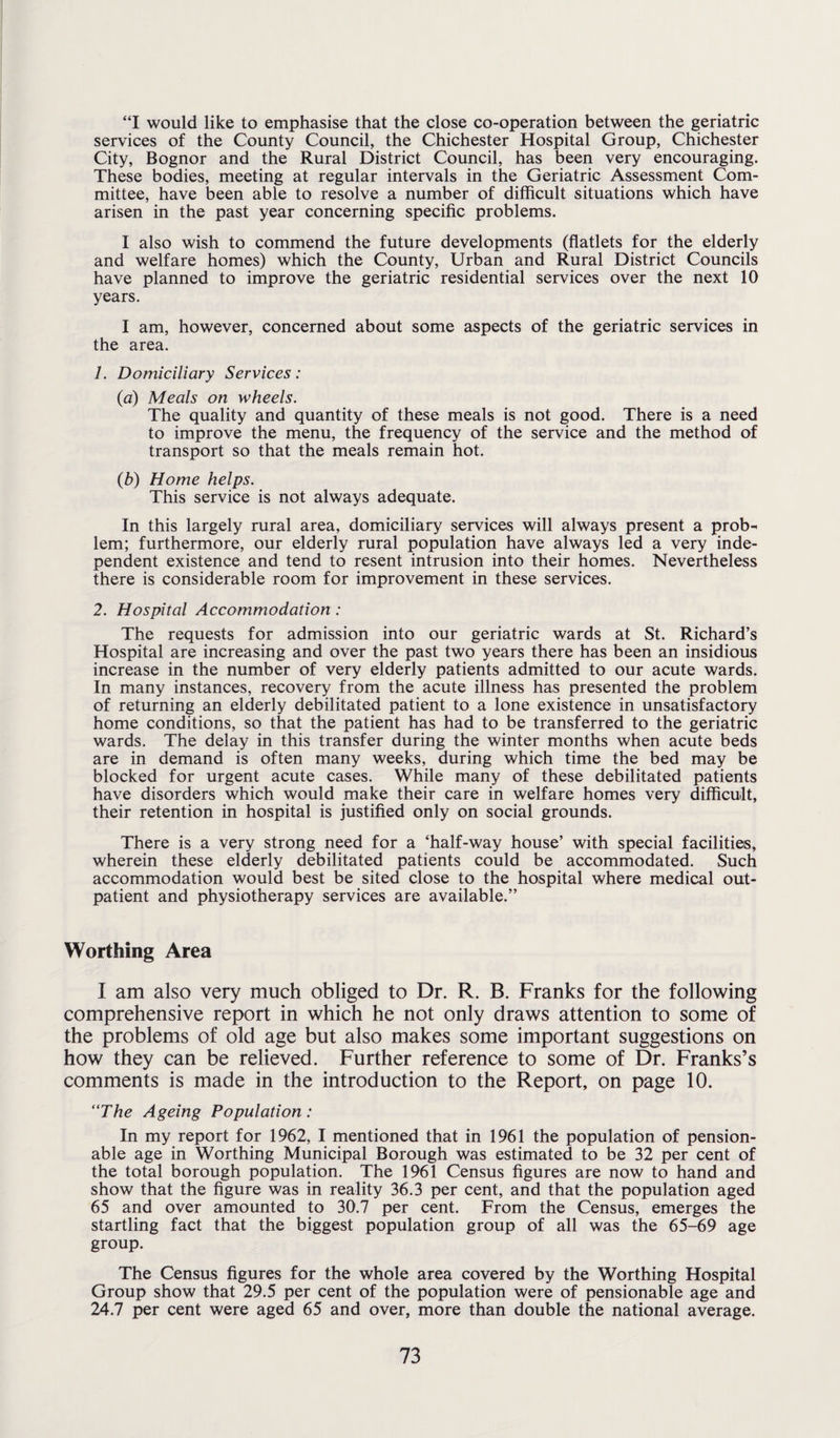 “I would like to emphasise that the close co-operation between the geriatric services of the County Council, the Chichester Hospital Group, Chichester City, Bognor and the Rural District Council, has been very encouraging. These bodies, meeting at regular intervals in the Geriatric Assessment Com¬ mittee, have been able to resolve a number of difficult situations which have arisen in the past year concerning specific problems. I also wish to commend the future developments (flatlets for the elderly and welfare homes) which the County, Urban and Rural District Councils have planned to improve the geriatric residential services over the next 10 years. I am, however, concerned about some aspects of the geriatric services in the area. 1. Domiciliary Services: (a) Meals on wheels. The quality and quantity of these meals is not good. There is a need to improve the menu, the frequency of the service and the method of transport so that the meals remain hot. (b) Home helps. This service is not always adequate. In this largely rural area, domiciliary services will always present a prob¬ lem; furthermore, our elderly rural population have always led a very inde¬ pendent existence and tend to resent intrusion into their homes. Nevertheless there is considerable room for improvement in these services. 2. Hospital Accommodation : The requests for admission into our geriatric wards at St. Richard’s Hospital are increasing and over the past two years there has been an insidious increase in the number of very elderly patients admitted to our acute wards. In many instances, recovery from the acute illness has presented the problem of returning an elderly debilitated patient to a lone existence in unsatisfactory home conditions, so that the patient has had to be transferred to the geriatric wards. The delay in this transfer during the winter months when acute beds are in demand is often many weeks, during which time the bed may be blocked for urgent acute cases. While many of these debilitated patients have disorders which would make their care in welfare homes very difficult, their retention in hospital is justified only on social grounds. There is a very strong need for a ‘half-way house’ with special facilities, wherein these elderly debilitated patients could be accommodated. Such accommodation would best be sited close to the hospital where medical out¬ patient and physiotherapy services are available.” Worthing Area I am also very much obliged to Dr. R. B. Franks for the following comprehensive report in which he not only draws attention to some of the problems of old age but also makes some important suggestions on how they can be relieved. Further reference to some of Dr. Franks’s comments is made in the introduction to the Report, on page 10. “The Ageing Population: In my report for 1962, I mentioned that in 1961 the population of pension¬ able age in Worthing Municipal Borough was estimated to be 32 per cent of the total borough population. The 1961 Census figures are now to hand and show that the figure was in reality 36.3 per cent, and that the population aged 65 and over amounted to 30.7 per cent. From the Census, emerges the startling fact that the biggest population group of all was the 65-69 age group. The Census figures for the whole area covered by the Worthing Hospital Group show that 29.5 per cent of the population were of pensionable age and 24.7 per cent were aged 65 and over, more than double the national average.