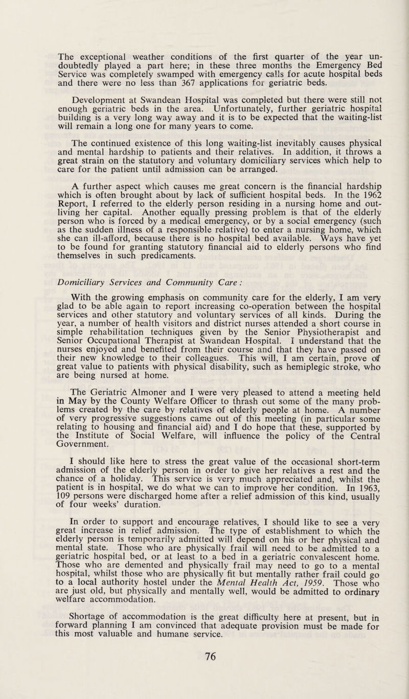 The exceptional weather conditions of the first quarter of the year un¬ doubtedly played a part here; in these three months the Emergency Bed Service was completely swamped with emergency calls for acute hospital beds and there were no less than 367 applications for geriatric beds. Development at Swandean Hospital was completed but there were still not enough geriatric beds in the area. Unfortunately, further geriatric hospital building is a very long way away and it is to be expected that the waiting-list will remain a long one for many years to come. The continued existence of this long waiting-list inevitably causes physical and mental hardship to patients and their relatives. In addition, it throws a great strain on the statutory and voluntary domiciliary services which help to care for the patient until admission can be arranged. A further aspect which causes me great concern is the financial hardship which is often brought about by lack of sufficient hospital beds. In the 1962 Report, I referred to the elderly person residing in a nursing home and out¬ living her capital. Another equally pressing problem is that of the elderly person who is forced by a medical emergency, or by a social emergency (such as the sudden illness of a responsible relative) to enter a nursing home, which she can ill-afford, because there is no hospital bed available. Ways have yet to be found for granting statutory financial aid to elderly persons who find themselves in such predicaments. Domiciliary Services and Community Care: With the growing emphasis on community care for the elderly, I am very glad to be able again to report increasing co-operation between the hospital services and other statutory and voluntary services of all kinds. During the year, a number of health visitors and district nurses attended a short course in simple rehabilitation techniques given by the Senior Physiotherapist and Senior Occupational Therapist at Swandean Hospital. I understand that the nurses enjoyed and benefited from their course and that they have passed on their new knowledge to their colleagues. This will, I am certain, prove of great value to patients with physical disability, such as hemiplegic stroke, who are being nursed at home. The Geriatric Almoner and I were very pleased to attend a meeting held in May by the County Welfare Officer to thrash out some of the many prob¬ lems created by the care by relatives of elderly people at home. A number of very progressive suggestions came out of this meeting (in particular some relating to housing and financial aid) and I do hope that these, supported by the Institute of Social Welfare, will influence the policy of the Central Government. I should like here to stress the great value of the occasional short-term admission of the elderly person in order to give her relatives a rest and the chance of a holiday. This service is very much appreciated and, whilst the patient is in hospital, we do what we can to improve her condition. In 1963, 109 persons were discharged home after a relief admission of this kind, usually of four weeks’ duration. In order to support and encourage relatives, I should like to see a very great increase in relief admission. The type of establishment to which the elderly person is temporarily admitted will depend on his or her physical and mental state. Those who are physically frail will need to be admitted to a geriatric hospital bed, or at least to a bed in a geriatric convalescent home. Those who are demented and physically frail may need to go to a menial hospital, whilst those who are physically fit but mentally rather frail could go to a local authority hostel under the Mental Health Act, 1959. Those who are just old, but physically and mentally well, would be admitted to ordinary welfare accommodation. Shortage of accommodation is the great difficulty here at present, but in forward planning I am convinced that adequate provision must be made for this most valuable and humane service.