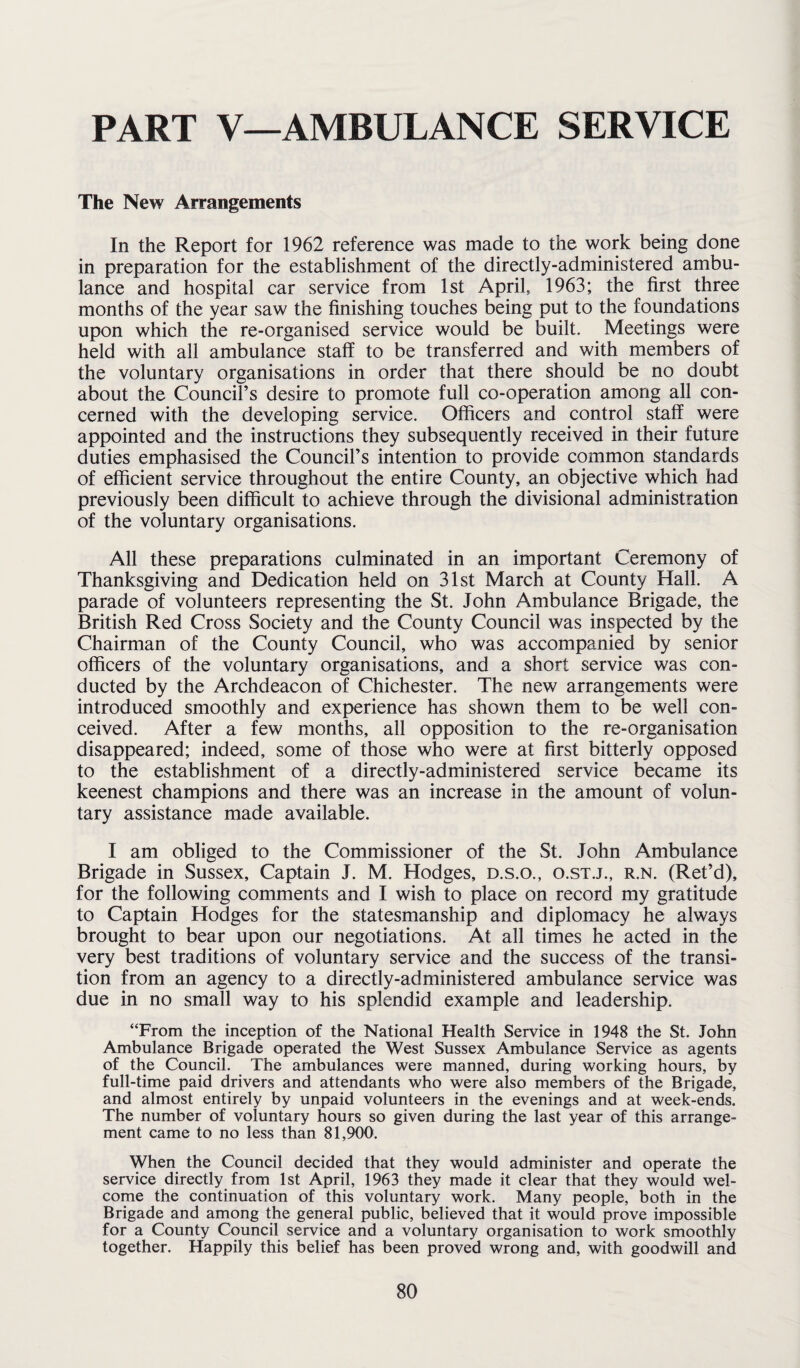 PART V—AMBULANCE SERVICE The New Arrangements In the Report for 1962 reference was made to the work being done in preparation for the establishment of the directly-administered ambu¬ lance and hospital car service from 1st April, 1963; the first three months of the year saw the finishing touches being put to the foundations upon which the re-organised service would be built. Meetings were held with all ambulance staff to be transferred and with members of the voluntary organisations in order that there should be no doubt about the Council’s desire to promote full co-operation among all con¬ cerned with the developing service. Officers and control staff were appointed and the instructions they subsequently received in their future duties emphasised the Council’s intention to provide common standards of efficient service throughout the entire County, an objective which had previously been difficult to achieve through the divisional administration of the voluntary organisations. All these preparations culminated in an important Ceremony of Thanksgiving and Dedication held on 31st March at County Hall. A parade of volunteers representing the St. John Ambulance Brigade, the British Red Cross Society and the County Council was inspected by the Chairman of the County Council, who was accompanied by senior officers of the voluntary organisations, and a short service was con¬ ducted by the Archdeacon of Chichester. The new arrangements were introduced smoothly and experience has shown them to be well con¬ ceived. After a few months, all opposition to the re-organisation disappeared; indeed, some of those who were at first bitterly opposed to the establishment of a directly-administered service became its keenest champions and there was an increase in the amount of volun¬ tary assistance made available. I am obliged to the Commissioner of the St. John Ambulance Brigade in Sussex, Captain J. M. Hodges, d.s.o., o.st.j., r.n. (Ret’d), for the following comments and I wish to place on record my gratitude to Captain Hodges for the statesmanship and diplomacy he always brought to bear upon our negotiations. At all times he acted in the very best traditions of voluntary service and the success of the transi¬ tion from an agency to a directly-administered ambulance service was due in no small way to his splendid example and leadership. “From the inception of the National Health Service in 1948 the St. John Ambulance Brigade operated the West Sussex Ambulance Service as agents of the Council. The ambulances were manned, during working hours, by full-time paid drivers and attendants who were also members of the Brigade, and almost entirely by unpaid volunteers in the evenings and at week-ends. The number of voluntary hours so given during the last year of this arrange¬ ment came to no less than 81,900. When the Council decided that they would administer and operate the service directly from 1st April, 1963 they made it clear that they would wel¬ come the continuation of this voluntary work. Many people, both in the Brigade and among the general public, believed that it would prove impossible for a County Council service and a voluntary organisation to work smoothly together. Happily this belief has been proved wrong and, with goodwill and