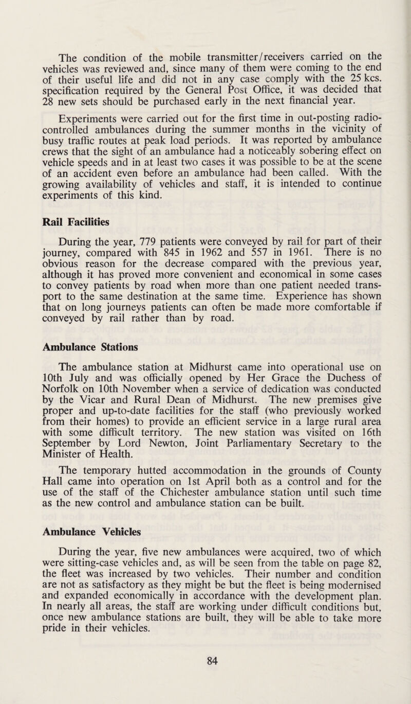 The condition of the mobile transmitter/receivers carried on the vehicles was reviewed and, since many of them were coming to the end of their useful life and did not in any case comply with the 25 kcs. specification required by the General Post Office, it was decided that 28 new sets should be purchased early in the next financial year. Experiments were carried out for the first time in out-posting radio- controlled ambulances during the summer months in the vicinity of busy traffic routes at peak load periods. It was reported by ambulance crews that the sight of an ambulance had a noticeably sobering effect on vehicle speeds and in at least two cases it was possible to be at the scene of an accident even before an ambulance had been called. With the growing availability of vehicles and staff, it is intended to continue experiments of this kind. Rail Facilities During the year, 779 patients were conveyed by rail for part of their journey, compared with 845 in 1962 and 557 in 1961. There is no obvious reason for the decrease compared with the previous year, although it has proved more convenient and economical in some cases to convey patients by road when more than one patient needed trans¬ port to the same destination at the same time. Experience has shown that on long journeys patients can often be made more comfortable if conveyed by rail rather than by road. Ambulance Stations The ambulance station at Midhurst came into operational use on 10th July and was officially opened by Her Grace the Duchess of Norfolk on 10th November when a service of dedication was conducted by the Vicar and Rural Dean of Midhurst. The new premises give proper and up-to-date facilities for the staff (who previously worked from their homes) to provide an efficient service in a large rural area with some difficult territory. The new station was visited on 16th September by Lord Newton, Joint Parliamentary Secretary to the Minister of Health. The temporary hutted accommodation in the grounds of County Hall came into operation on 1st April both as a control and for the use of the staff of the Chichester ambulance station until such time as the new control and ambulance station can be built. Ambulance Vehicles During the year, five new ambulances were acquired, two of which were sitting-case vehicles and, as will be seen from the table on page 82, the fleet was increased by two vehicles. Their number and condition are not as satisfactory as they might be but the fleet is being modernised and expanded economically in accordance with the development plan. In nearly all areas, the staff are working under difficult conditions but, once new ambulance stations are built, they will be able to take more pride in their vehicles.
