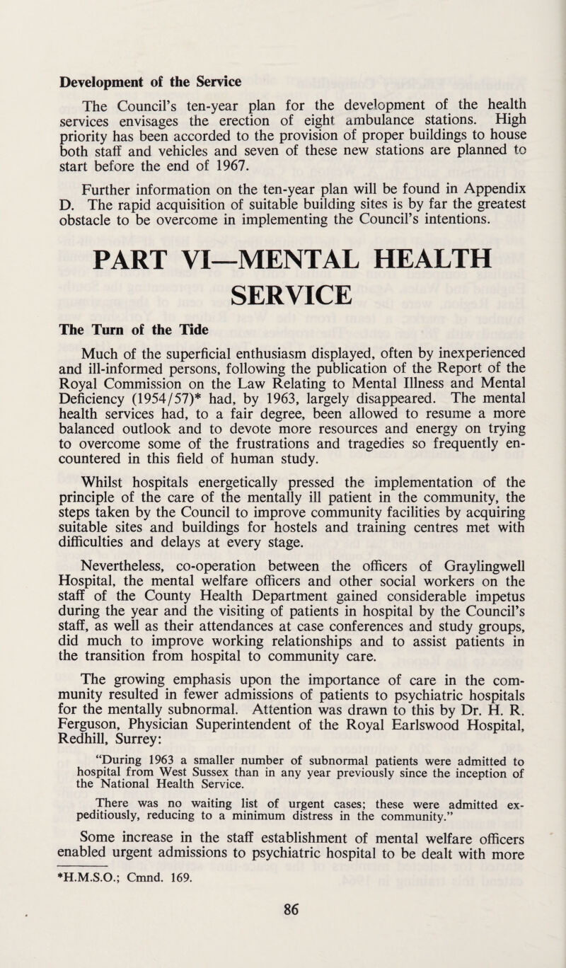 Development of the Service The Council’s ten-year plan for the development of the health services envisages the erection of eight ambulance stations. High priority has been accorded to the provision of proper buildings to house both staff and vehicles and seven of these new stations are planned to start before the end of 1967. Further information on the ten-year plan will be found in Appendix D. The rapid acquisition of suitable building sites is by far the greatest obstacle to be overcome in implementing the Council’s intentions. PART VI—MENTAL HEALTH SERVICE The Turn of the Tide Much of the superficial enthusiasm displayed, often by inexperienced and ill-informed persons, following the publication of the Report of the Royal Commission on the Law Relating to Mental Illness and Mental Deficiency (1954/57)* had, by 1963, largely disappeared. The mental health services had, to a fair degree, been allowed to resume a more balanced outlook and to devote more resources and energy on trying to overcome some of the frustrations and tragedies so frequently en¬ countered in this field of human study. Whilst hospitals energetically pressed the implementation of the principle of the care of the mentally ill patient in the community, the steps taken by the Council to improve community facilities by acquiring suitable sites and buildings for hostels and training centres met with difficulties and delays at every stage. Nevertheless, co-operation between the officers of Graylingwell Hospital, the mental welfare officers and other social workers on the staff of the County Health Department gained considerable impetus during the year and the visiting of patients in hospital by the Council’s staff, as well as their attendances at case conferences and study groups, did much to improve working relationships and to assist patients in the transition from hospital to community care. The growing emphasis upon the importance of care in the com¬ munity resulted in fewer admissions of patients to psychiatric hospitals for the mentally subnormal. Attention was drawn to this by Dr. H. R. Ferguson, Physician Superintendent of the Royal Earlswood Hospital, Redhill, Surrey: “During 1963 a smaller number of subnormal patients were admitted to hospital from West Sussex than in any year previously since the inception of the National Health Service. There was no waiting list of urgent cases; these were admitted ex¬ peditiously, reducing to a minimum distress in the community.” Some increase in the staff establishment of mental welfare officers enabled urgent admissions to psychiatric hospital to be dealt with more ♦H.M.S.O.; Cmnd. 169.