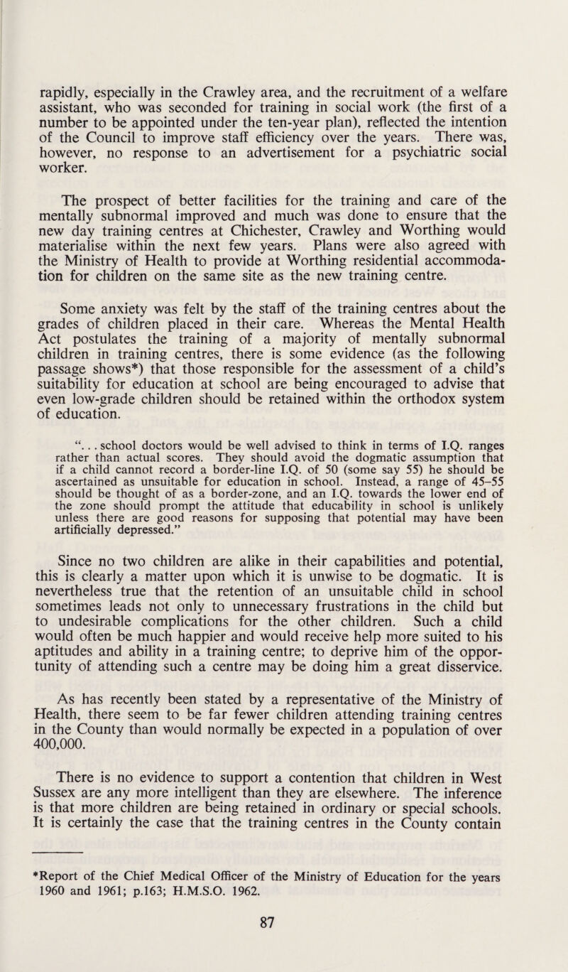 rapidly, especially in the Crawley area, and the recruitment of a welfare assistant, who was seconded for training in social work (the first of a number to be appointed under the ten-year plan), reflected the intention of the Council to improve staff efficiency over the years. There was, however, no response to an advertisement for a psychiatric social worker. The prospect of better facilities for the training and care of the mentally subnormal improved and much was done to ensure that the new day training centres at Chichester, Crawley and Worthing would materialise within the next few years. Plans were also agreed with the Ministry of Health to provide at Worthing residential accommoda¬ tion for children on the same site as the new training centre. Some anxiety was felt by the staff of the training centres about the grades of children placed in their care. Whereas the Mental Health Act postulates the training of a majority of mentally subnormal children in training centres, there is some evidence (as the following passage shows*) that those responsible for the assessment of a child’s suitability for education at school are being encouraged to advise that even low-grade children should be retained within the orthodox system of education. “... school doctors would be well advised to think in terms of I.Q. ranges rather than actual scores. They should avoid the dogmatic assumption that if a child cannot record a border-line I.Q. of 50 (some say 55) he should be ascertained as unsuitable for education in school. Instead, a range of 45-55 should be thought of as a border-zone, and an I.Q. towards the lower end of the zone should prompt the attitude that educability in school is unlikely unless there are good reasons for supposing that potential may have been artificially depressed.” Since no two children are alike in their capabilities and potential, this is clearly a matter upon which it is unwise to be dogmatic. It is nevertheless true that the retention of an unsuitable child in school sometimes leads not only to unnecessary frustrations in the child but to undesirable complications for the other children. Such a child would often be much happier and would receive help more suited to his aptitudes and ability in a training centre; to deprive him of the oppor¬ tunity of attending such a centre may be doing him a great disservice. As has recently been stated by a representative of the Ministry of Health, there seem to be far fewer children attending training centres in the County than would normally be expected in a population of over 400,000. There is no evidence to support a contention that children in West Sussex are any more intelligent than they are elsewhere. The inference is that more children are being retained in ordinary or special schools. It is certainly the case that the training centres in the County contain ♦Report of the Chief Medical Officer of the Ministry of Education for the years 1960 and 1961; p.163; H.M.S.O. 1962.