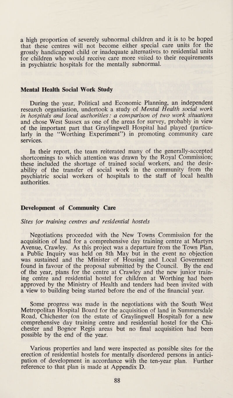 a high proportion of severely subnormal children and it is to be hoped that these centres will not become either special care units for the grossly handicapped child or inadequate alternatives to residential units for children who would receive care more suited to their requirements in psychiatric hospitals for the mentally subnormal. Mental Health Social Work Study During the year. Political and Economic Planning, an independent research organisation, undertook a study of Mental Health social work in hospitals and local authorities: a comparison of two work situations and chose West Sussex as one of the areas for survey, probably in view of the important part that Graylingwell Hospital had played (particu¬ larly in the “Worthing Experiment”) in promoting community care services. In their report, the team reiterated many of the generally-accepted shortcomings to which attention was drawn by the Royal Commission; these included the shortage of trained social workers, and the desir¬ ability of the transfer of social work in the community from the psychiatric social workers of hospitals to the staff of local health authorities. Development of Community Care Sites for training centres and residential hostels Negotiations proceeded with the New Towns Commission for the acquisition of land for a comprehensive day training centre at Martyrs Avenue, Crawley. As this project was a departure from the Town Plan, a Public Inquiry was held on 8th May but in the event no objection was sustained and the Minister of Housing and Local Government found in favour of the proposal submitted by the Council. By the end of the year, plans for the centre at Crawley and the new junior train¬ ing centre and residential hostel for children at Worthing had been approved by the Ministry of Health and tenders had been invited with a view to building being started before the end of the financial year. Some progress was made in the negotiations with the South West Metropolitan Hospital Board for the acquisition of land in Summersdale Road, Chichester (on the estate of Graylingwell Hospital) for a new comprehensive day training centre and residential hostel for the Chi¬ chester and Bognor Regis areas but no final acquisition had been possible by the end of the year. Various properties and land were inspected as possible sites for the erection of residential hostels for mentally disordered persons in antici¬ pation of development in accordance with the ten-year plan. Further reference to that plan is made at Appendix D.