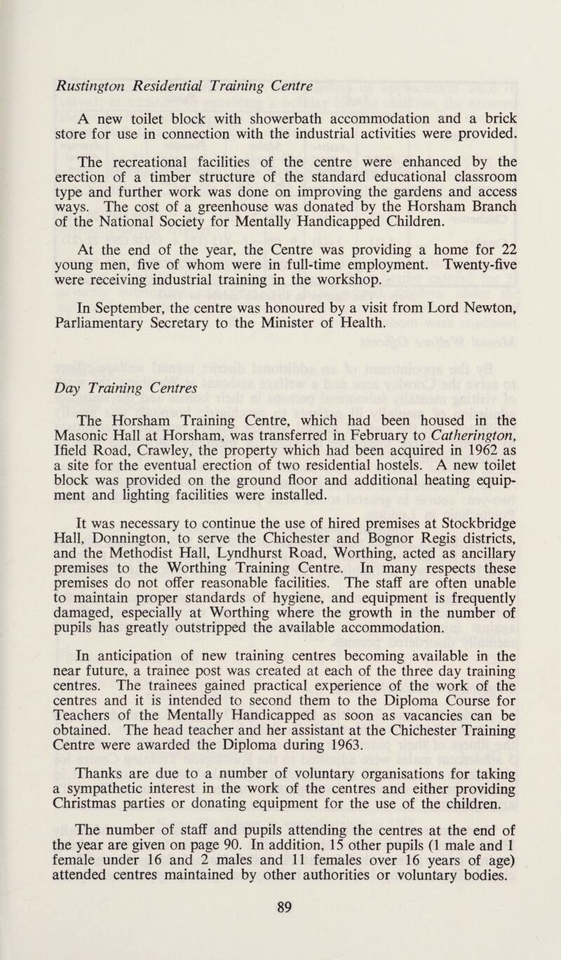 Rustington Residential Training Centre A new toilet block with showerbath accommodation and a brick store for use in connection with the industrial activities were provided. The recreational facilities of the centre were enhanced by the erection of a timber structure of the standard educational classroom type and further work was done on improving the gardens and access ways. The cost of a greenhouse was donated by the Horsham Branch of the National Society for Mentally Handicapped Children. At the end of the year, the Centre was providing a home for 22 young men, five of whom were in full-time employment. Twenty-five were receiving industrial training in the workshop. In September, the centre was honoured by a visit from Lord Newton, Parliamentary Secretary to the Minister of Health. Day Training Centres The Horsham Training Centre, which had been housed in the Masonic Hall at Horsham, was transferred in February to Catherington, Ifield Road, Crawley, the property which had been acquired in 1962 as a site for the eventual erection of two residential hostels. A new toilet block was provided on the ground floor and additional heating equip¬ ment and lighting facilities were installed. It was necessary to continue the use of hired premises at Stockbridge Hall, Donnington, to serve the Chichester and Bognor Regis districts, and the Methodist Hall, Lyndhurst Road, Worthing, acted as ancillary premises to the Worthing Training Centre. In many respects these premises do not offer reasonable facilities. The staff are often unable to maintain proper standards of hygiene, and equipment is frequently damaged, especially at Worthing where the growth in the number of pupils has greatly outstripped the available accommodation. In anticipation of new training centres becoming available in the near future, a trainee post was created at each of the three day training centres. The trainees gained practical experience of the work of the centres and it is intended to second them to the Diploma Course for Teachers of the Mentally Handicapped as soon as vacancies can be obtained. The head teacher and her assistant at the Chichester Training Centre were awarded the Diploma during 1963. Thanks are due to a number of voluntary organisations for taking a sympathetic interest in the work of the centres and either providing Christmas parties or donating equipment for the use of the children. The number of staff and pupils attending the centres at the end of the year are given on page 90. In addition, 15 other pupils (1 male and 1 female under 16 and 2 males and 11 females over 16 years of age) attended centres maintained by other authorities or voluntary bodies.